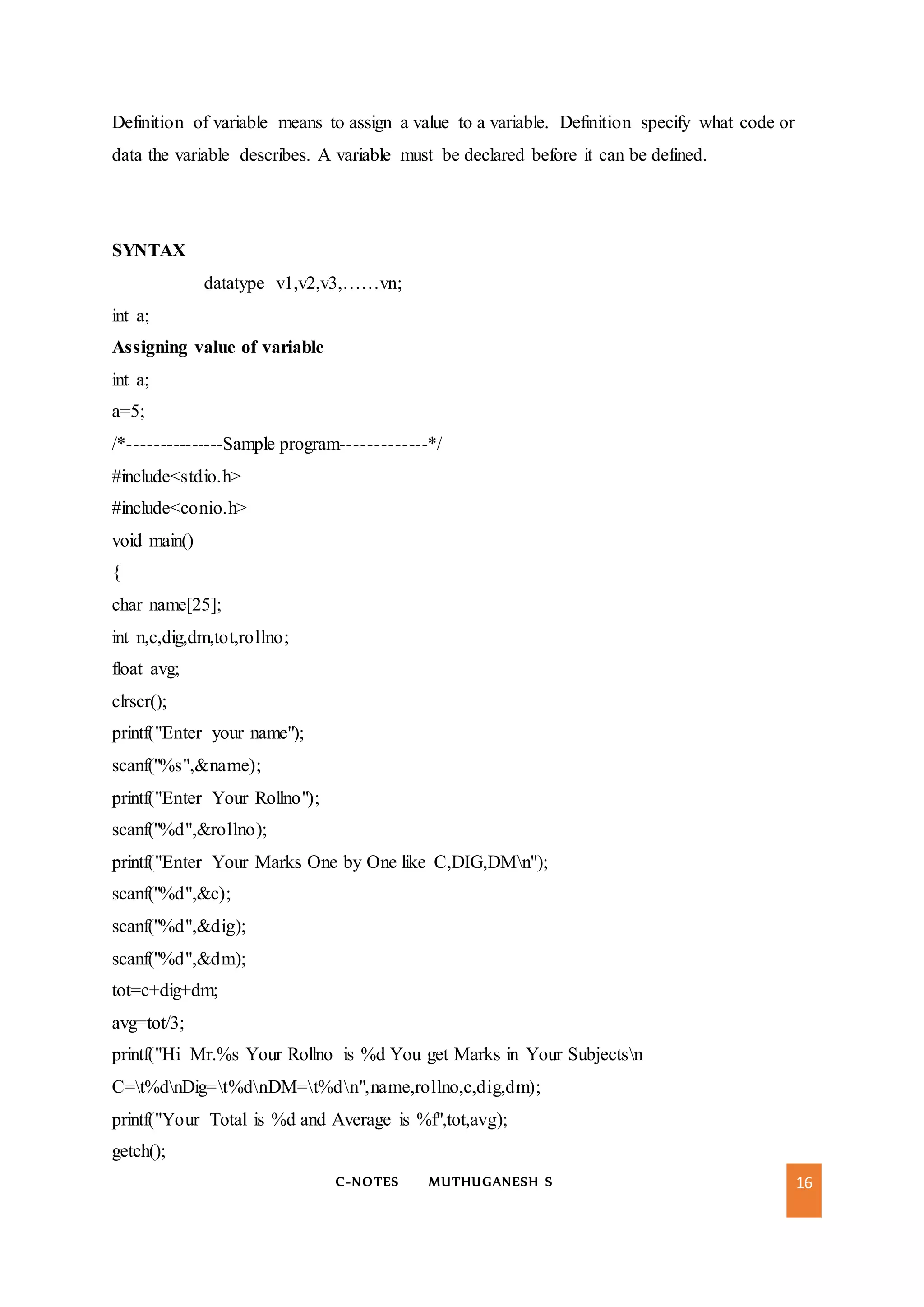 C-NOTES MUTHUGANESH S 16
Definition of variable means to assign a value to a variable. Definition specify what code or
data the variable describes. A variable must be declared before it can be defined.
SYNTAX
datatype v1,v2,v3,……vn;
int a;
Assigning value of variable
int a;
a=5;
/*---------------Sample program-------------*/
#include<stdio.h>
#include<conio.h>
void main()
{
char name[25];
int n,c,dig,dm,tot,rollno;
float avg;
clrscr();
printf("Enter your name");
scanf("%s",&name);
printf("Enter Your Rollno");
scanf("%d",&rollno);
printf("Enter Your Marks One by One like C,DIG,DMn");
scanf("%d",&c);
scanf("%d",&dig);
scanf("%d",&dm);
tot=c+dig+dm;
avg=tot/3;
printf("Hi Mr.%s Your Rollno is %d You get Marks in Your Subjectsn
C=t%dnDig=t%dnDM=t%dn",name,rollno,c,dig,dm);
printf("Your Total is %d and Average is %f",tot,avg);
getch();
 