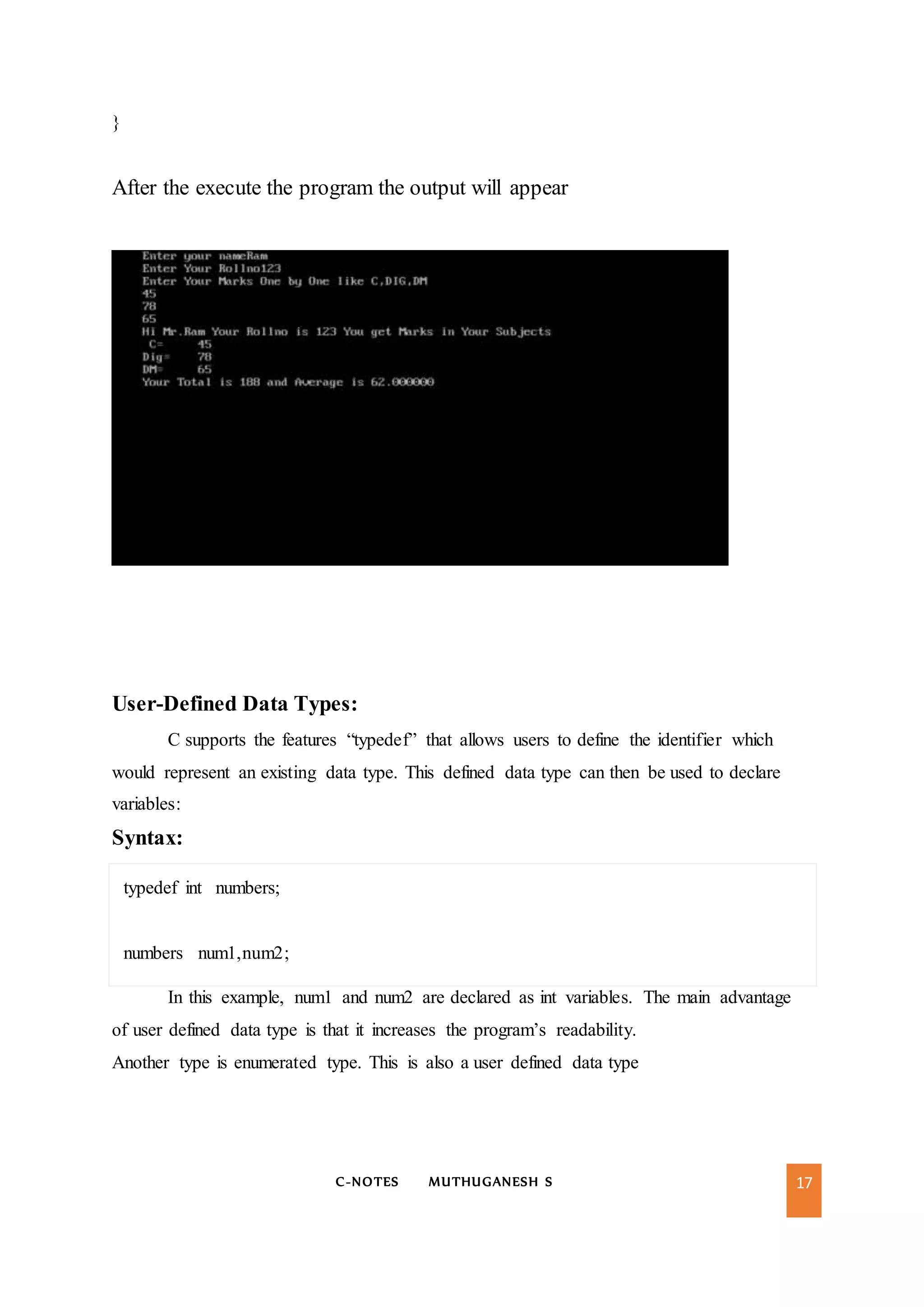 C-NOTES MUTHUGANESH S 17
}
After the execute the program the output will appear
User-Defined Data Types:
C supports the features “typedef” that allows users to define the identifier which
would represent an existing data type. This defined data type can then be used to declare
variables:
Syntax:
typedef int numbers;
numbers num1,num2;
In this example, num1 and num2 are declared as int variables. The main advantage
of user defined data type is that it increases the program’s readability.
Another type is enumerated type. This is also a user defined data type
 