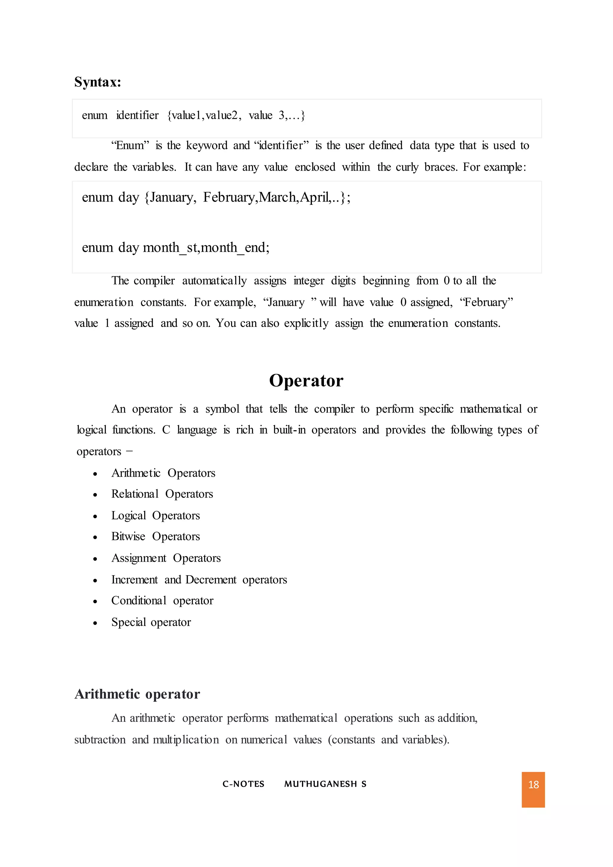 C-NOTES MUTHUGANESH S 18
Syntax:
enum identifier {value1,value2, value 3,…}
“Enum” is the keyword and “identifier” is the user defined data type that is used to
declare the variables. It can have any value enclosed within the curly braces. For example:
enum day {January, February,March,April,..};
enum day month_st,month_end;
The compiler automatically assigns integer digits beginning from 0 to all the
enumeration constants. For example, “January ” will have value 0 assigned, “February”
value 1 assigned and so on. You can also explicitly assign the enumeration constants.
Operator
An operator is a symbol that tells the compiler to perform specific mathematical or
logical functions. C language is rich in built-in operators and provides the following types of
operators −
 Arithmetic Operators
 Relational Operators
 Logical Operators
 Bitwise Operators
 Assignment Operators
 Increment and Decrement operators
 Conditional operator
 Special operator
Arithmetic operator
An arithmetic operator performs mathematical operations such as addition,
subtraction and multiplication on numerical values (constants and variables).
 