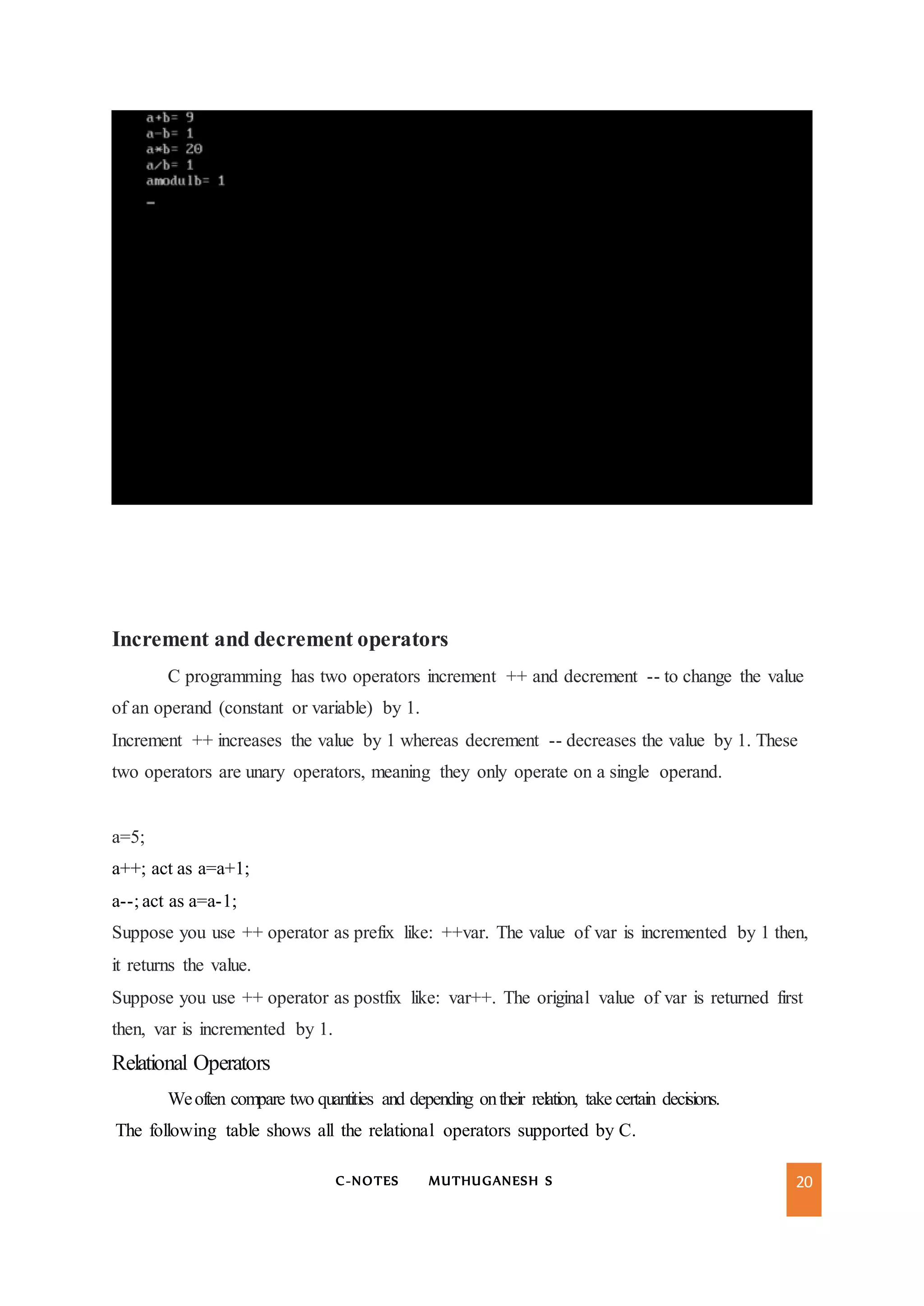 C-NOTES MUTHUGANESH S 20
Increment and decrement operators
C programming has two operators increment ++ and decrement -- to change the value
of an operand (constant or variable) by 1.
Increment ++ increases the value by 1 whereas decrement -- decreases the value by 1. These
two operators are unary operators, meaning they only operate on a single operand.
a=5;
a++; act as a=a+1;
a--; act as a=a-1;
Suppose you use ++ operator as prefix like: ++var. The value of var is incremented by 1 then,
it returns the value.
Suppose you use ++ operator as postfix like: var++. The original value of var is returned first
then, var is incremented by 1.
Relational Operators
Weoften compare two quantities and depending ontheir relation, take certain decisions.
The following table shows all the relational operators supported by C.
 