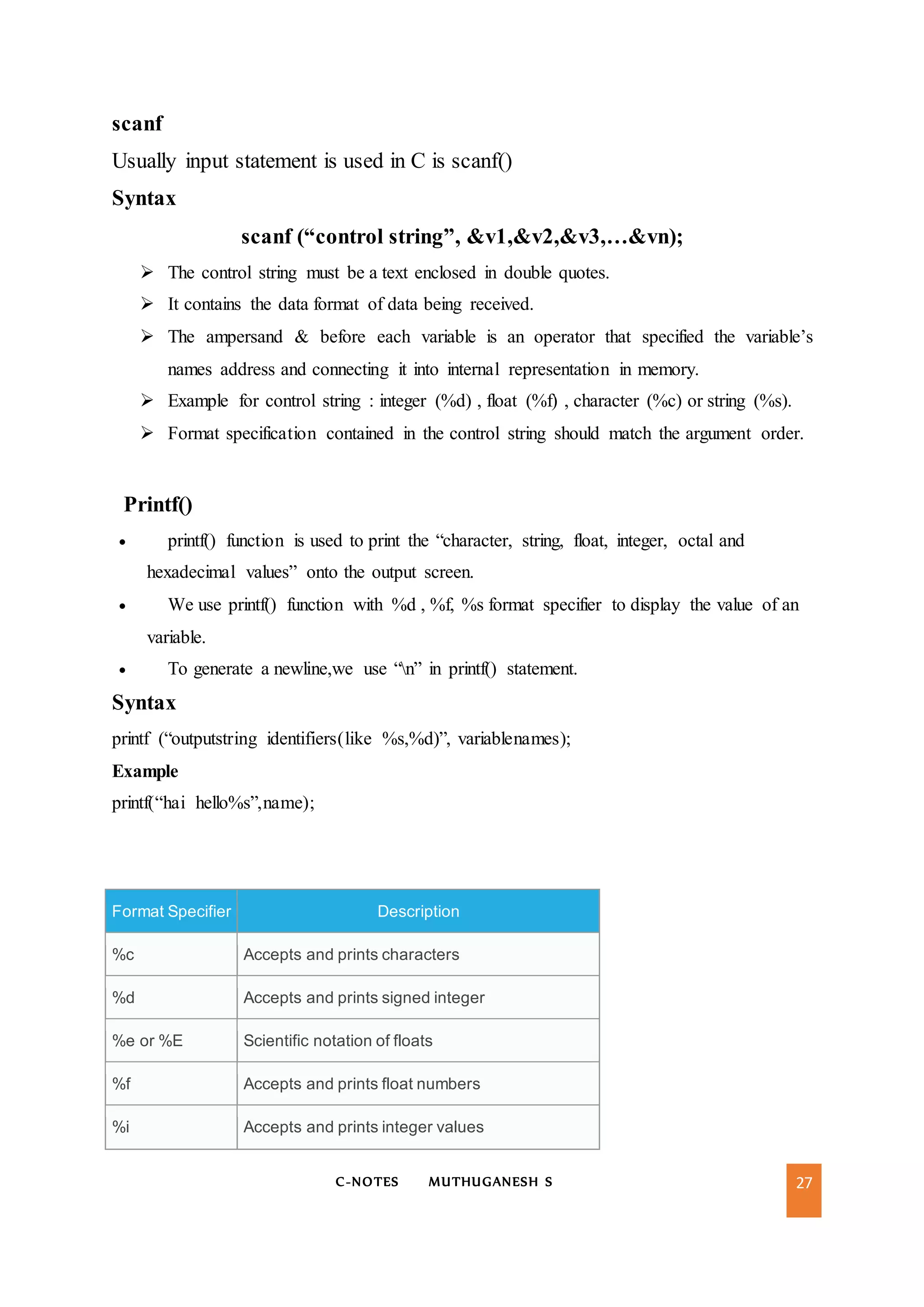 C-NOTES MUTHUGANESH S 27
scanf
Usually input statement is used in C is scanf()
Syntax
scanf (“control string”, &v1,&v2,&v3,…&vn);
 The control string must be a text enclosed in double quotes.
 It contains the data format of data being received.
 The ampersand & before each variable is an operator that specified the variable’s
names address and connecting it into internal representation in memory.
 Example for control string : integer (%d) , float (%f) , character (%c) or string (%s).
 Format specification contained in the control string should match the argument order.
Printf()
 printf() function is used to print the “character, string, float, integer, octal and
hexadecimal values” onto the output screen.
 We use printf() function with %d , %f, %s format specifier to display the value of an
variable.
 To generate a newline,we use “n” in printf() statement.
Syntax
printf (“outputstring identifiers(like %s,%d)”, variablenames);
Example
printf(“hai hello%s”,name);
Format Specifier Description
%c Accepts and prints characters
%d Accepts and prints signed integer
%e or %E Scientific notation of floats
%f Accepts and prints float numbers
%i Accepts and prints integer values
 