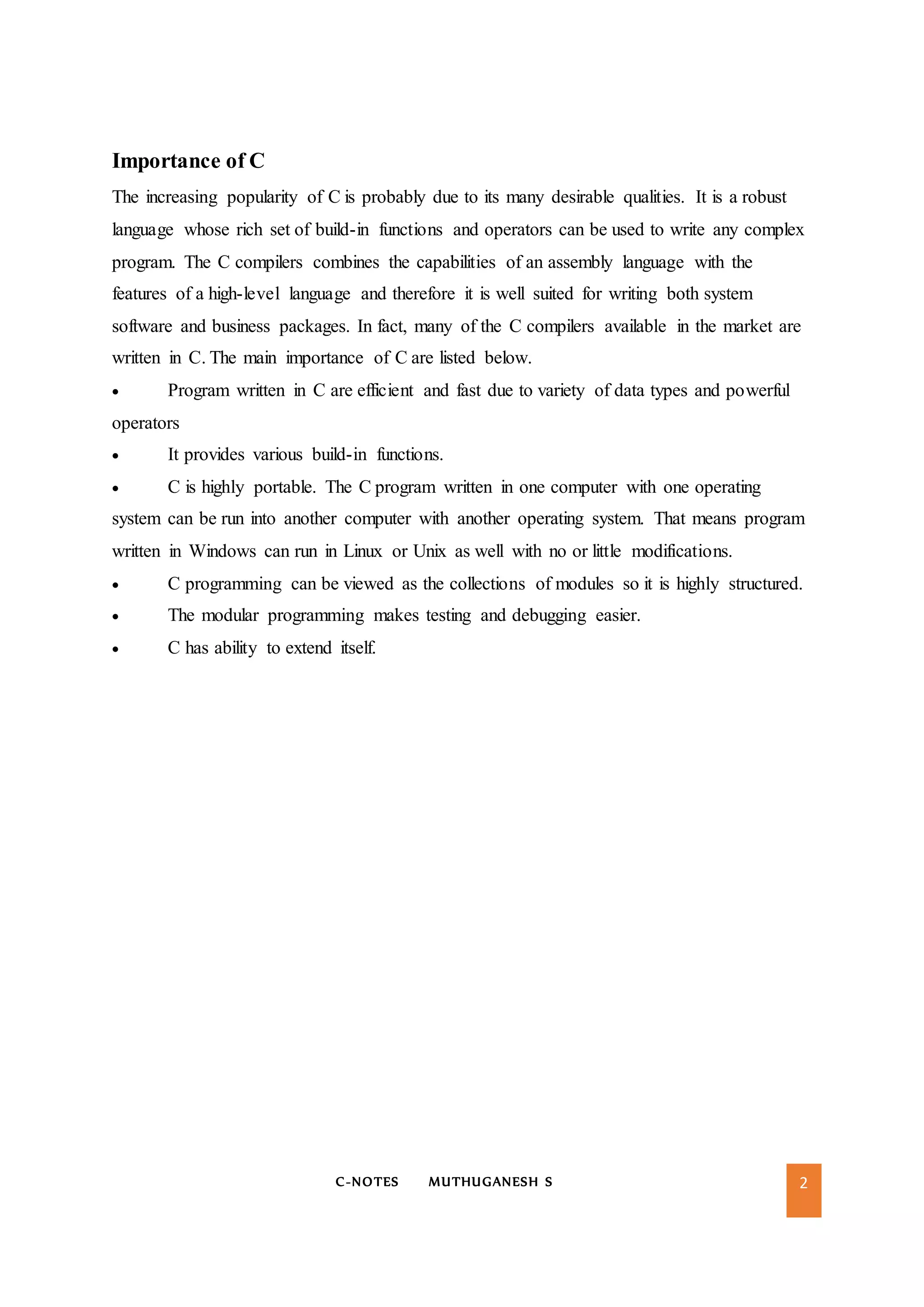 C-NOTES MUTHUGANESH S 2
Importance of C
The increasing popularity of C is probably due to its many desirable qualities. It is a robust
language whose rich set of build-in functions and operators can be used to write any complex
program. The C compilers combines the capabilities of an assembly language with the
features of a high-level language and therefore it is well suited for writing both system
software and business packages. In fact, many of the C compilers available in the market are
written in C. The main importance of C are listed below.
 Program written in C are efficient and fast due to variety of data types and powerful
operators
 It provides various build-in functions.
 C is highly portable. The C program written in one computer with one operating
system can be run into another computer with another operating system. That means program
written in Windows can run in Linux or Unix as well with no or little modifications.
 C programming can be viewed as the collections of modules so it is highly structured.
 The modular programming makes testing and debugging easier.
 C has ability to extend itself.
 