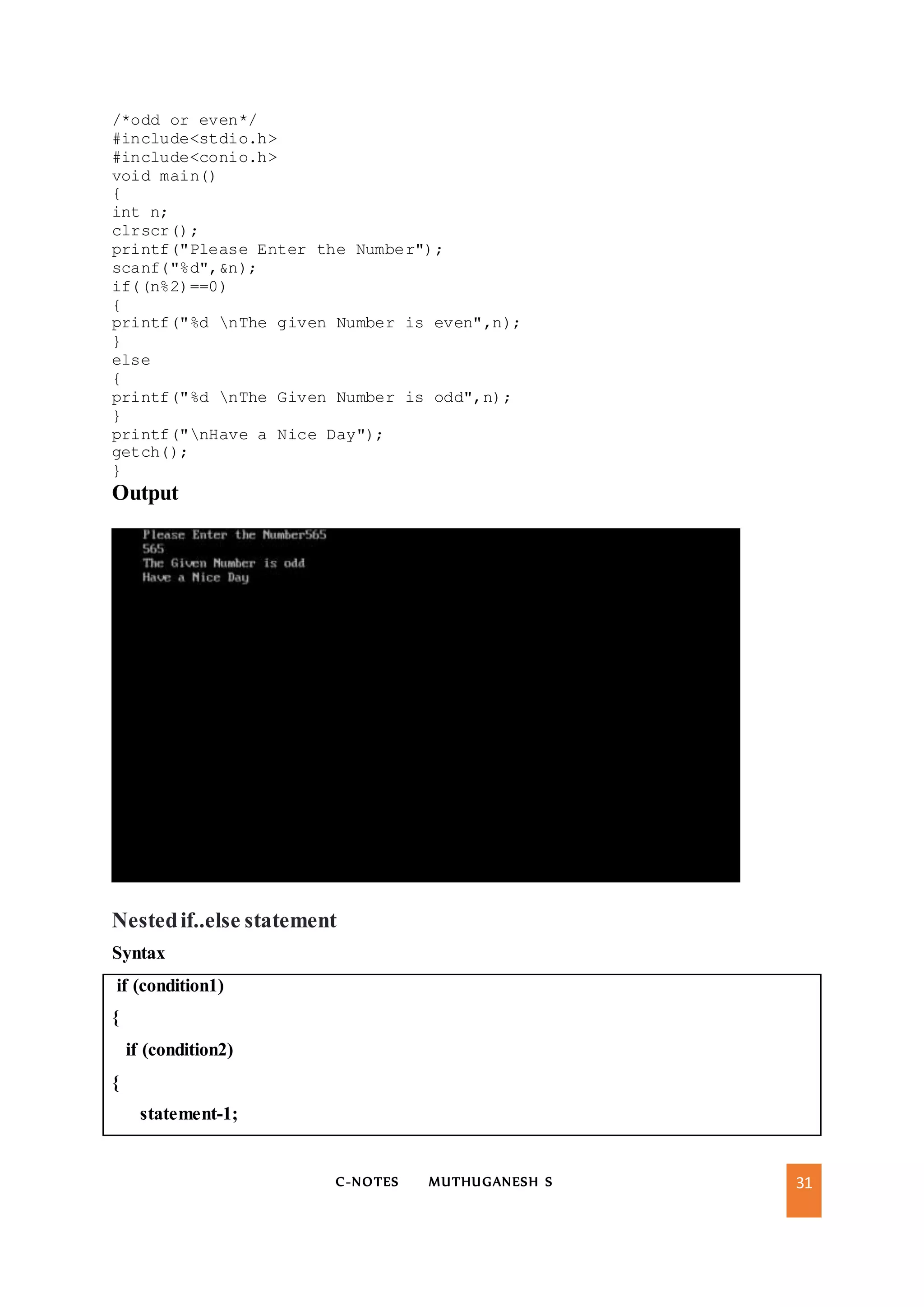 C-NOTES MUTHUGANESH S 31
/*odd or even*/
#include<stdio.h>
#include<conio.h>
void main()
{
int n;
clrscr();
printf("Please Enter the Number");
scanf("%d",&n);
if((n%2)==0)
{
printf("%d nThe given Number is even",n);
}
else
{
printf("%d nThe Given Number is odd",n);
}
printf("nHave a Nice Day");
getch();
}
Output
Nestedif..else statement
Syntax
if (condition1)
{
if (condition2)
{
statement-1;
 