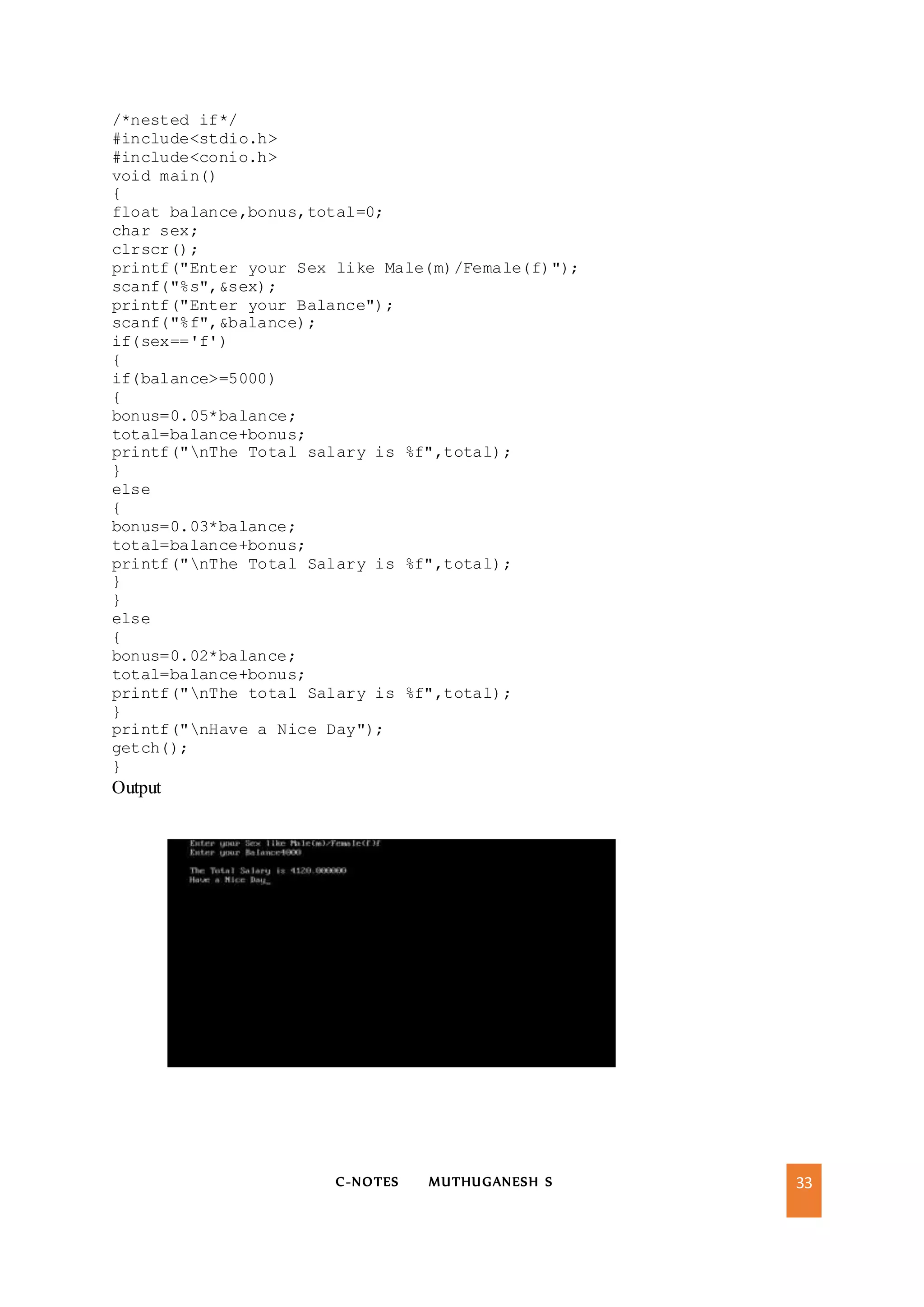 C-NOTES MUTHUGANESH S 33
/*nested if*/
#include<stdio.h>
#include<conio.h>
void main()
{
float balance,bonus,total=0;
char sex;
clrscr();
printf("Enter your Sex like Male(m)/Female(f)");
scanf("%s",&sex);
printf("Enter your Balance");
scanf("%f",&balance);
if(sex=='f')
{
if(balance>=5000)
{
bonus=0.05*balance;
total=balance+bonus;
printf("nThe Total salary is %f",total);
}
else
{
bonus=0.03*balance;
total=balance+bonus;
printf("nThe Total Salary is %f",total);
}
}
else
{
bonus=0.02*balance;
total=balance+bonus;
printf("nThe total Salary is %f",total);
}
printf("nHave a Nice Day");
getch();
}
Output
 