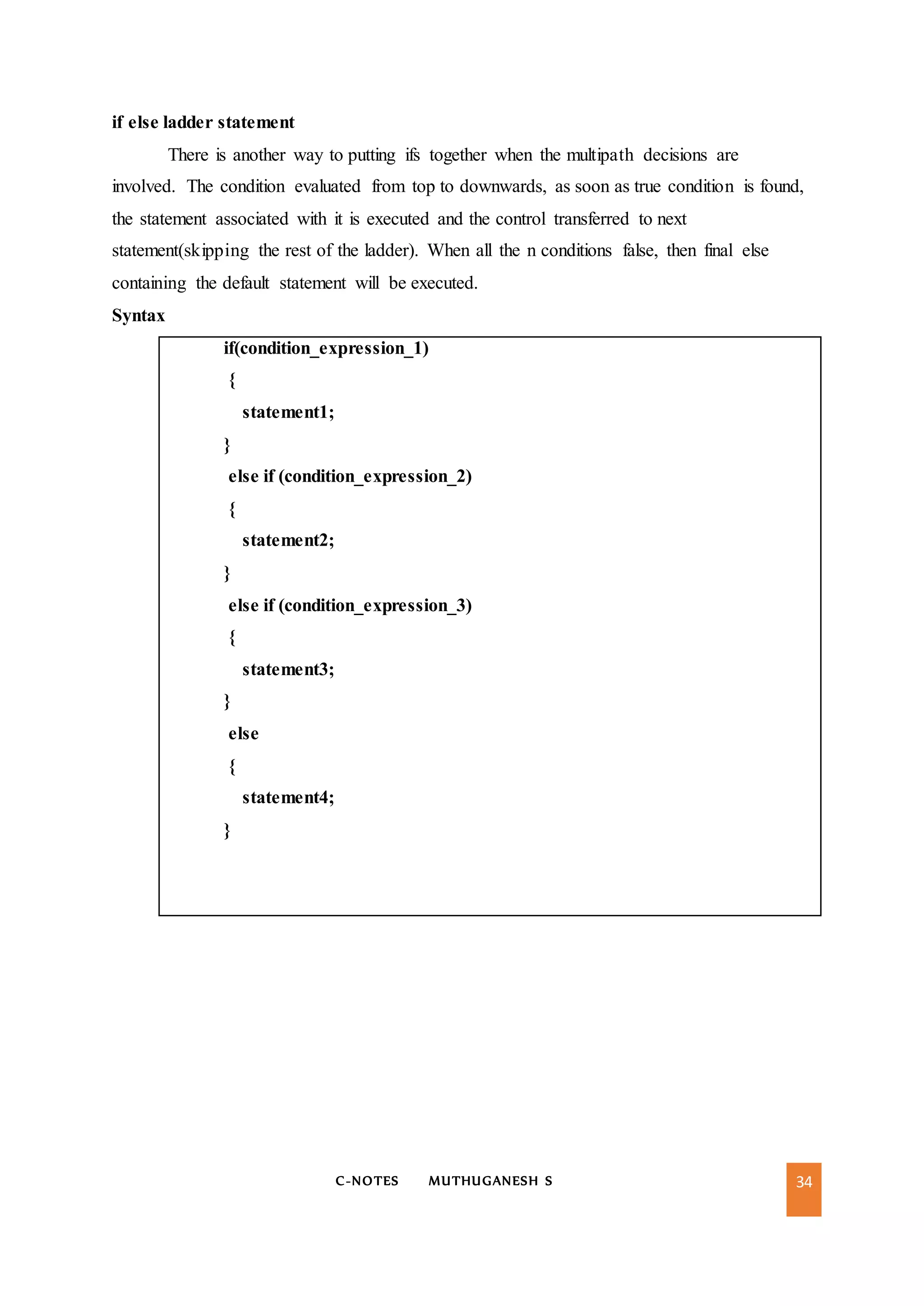 C-NOTES MUTHUGANESH S 34
if else ladder statement
There is another way to putting ifs together when the multipath decisions are
involved. The condition evaluated from top to downwards, as soon as true condition is found,
the statement associated with it is executed and the control transferred to next
statement(skipping the rest of the ladder). When all the n conditions false, then final else
containing the default statement will be executed.
Syntax
if(condition_expression_1)
{
statement1;
}
else if (condition_expression_2)
{
statement2;
}
else if (condition_expression_3)
{
statement3;
}
else
{
statement4;
}
 