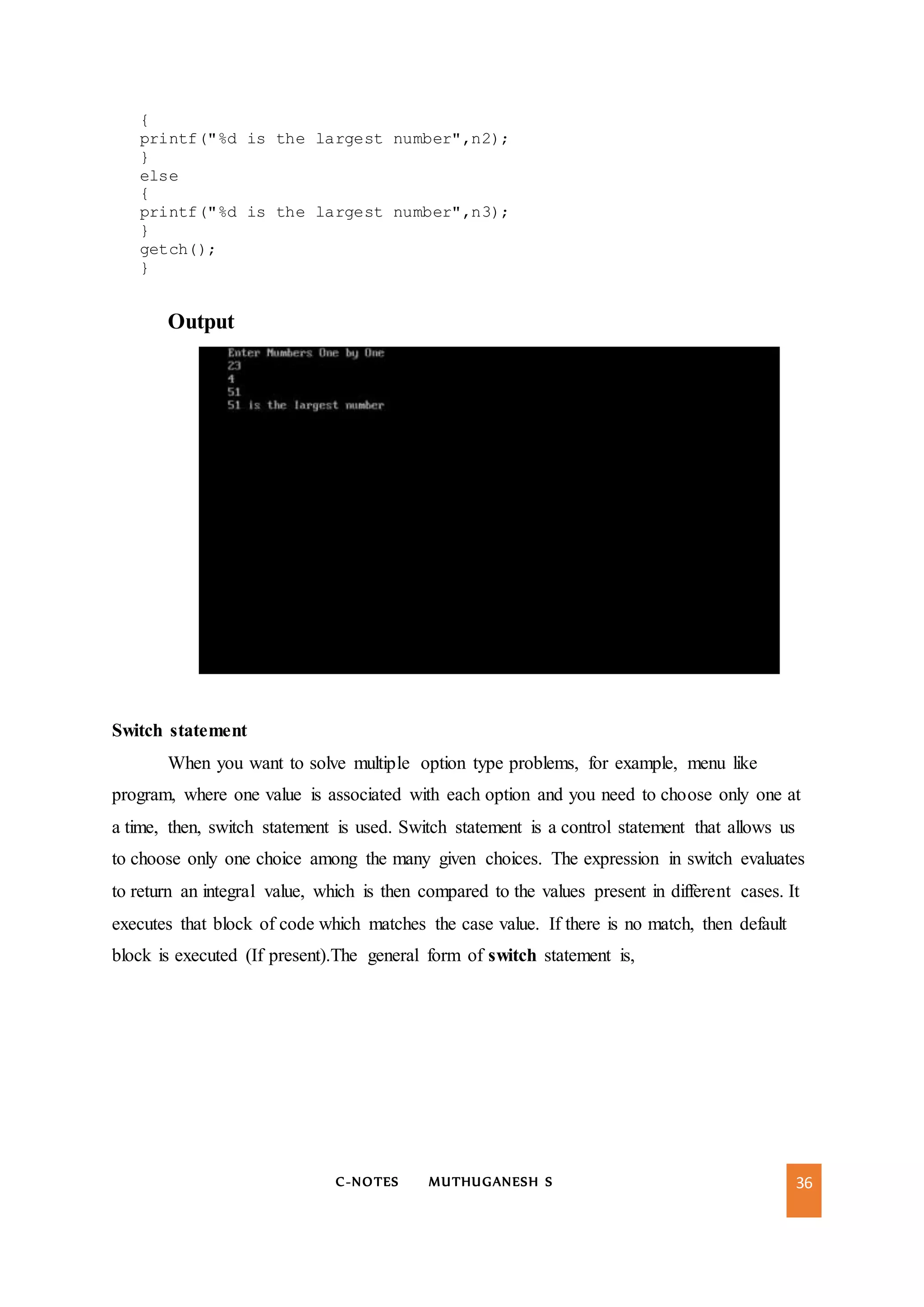 C-NOTES MUTHUGANESH S 36
{
printf("%d is the largest number",n2);
}
else
{
printf("%d is the largest number",n3);
}
getch();
}
Output
Switch statement
When you want to solve multiple option type problems, for example, menu like
program, where one value is associated with each option and you need to choose only one at
a time, then, switch statement is used. Switch statement is a control statement that allows us
to choose only one choice among the many given choices. The expression in switch evaluates
to return an integral value, which is then compared to the values present in different cases. It
executes that block of code which matches the case value. If there is no match, then default
block is executed (If present).The general form of switch statement is,
 