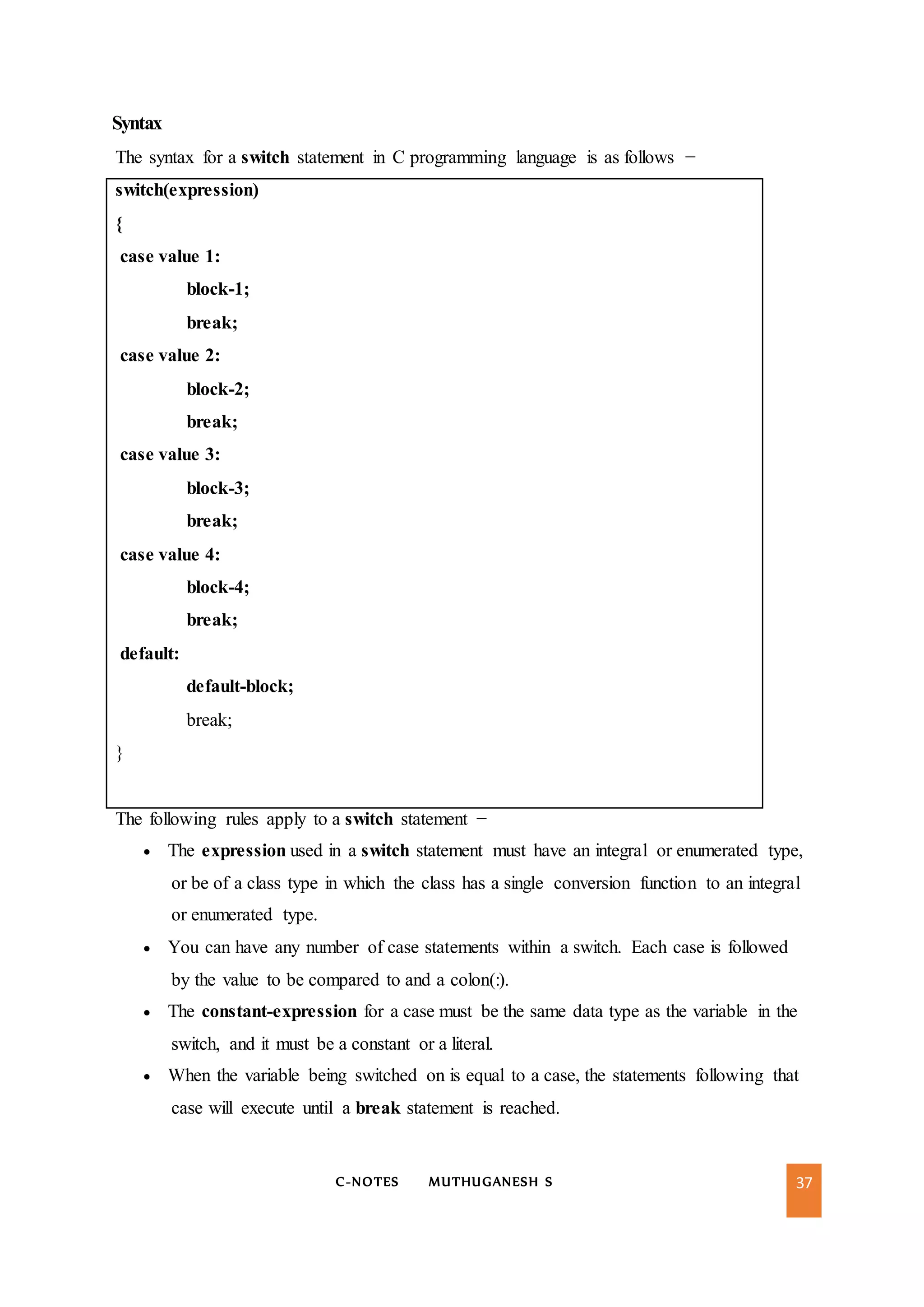 C-NOTES MUTHUGANESH S 37
Syntax
The syntax for a switch statement in C programming language is as follows −
switch(expression)
{
case value 1:
block-1;
break;
case value 2:
block-2;
break;
case value 3:
block-3;
break;
case value 4:
block-4;
break;
default:
default-block;
break;
}
The following rules apply to a switch statement −
 The expression used in a switch statement must have an integral or enumerated type,
or be of a class type in which the class has a single conversion function to an integral
or enumerated type.
 You can have any number of case statements within a switch. Each case is followed
by the value to be compared to and a colon(:).
 The constant-expression for a case must be the same data type as the variable in the
switch, and it must be a constant or a literal.
 When the variable being switched on is equal to a case, the statements following that
case will execute until a break statement is reached.
 