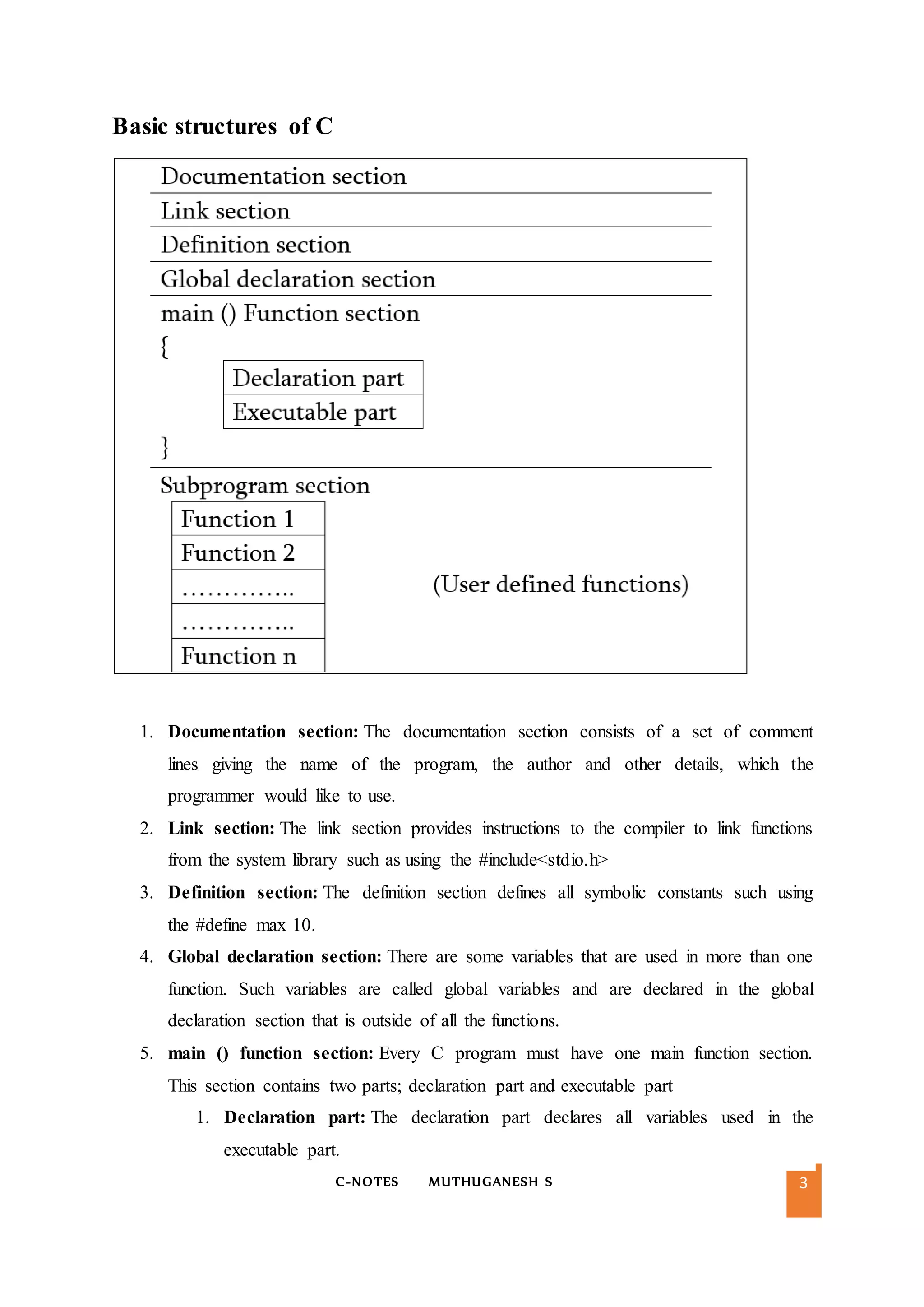 C-NOTES MUTHUGANESH S 3
Basic structures of C
1. Documentation section: The documentation section consists of a set of comment
lines giving the name of the program, the author and other details, which the
programmer would like to use.
2. Link section: The link section provides instructions to the compiler to link functions
from the system library such as using the #include<stdio.h>
3. Definition section: The definition section defines all symbolic constants such using
the #define max 10.
4. Global declaration section: There are some variables that are used in more than one
function. Such variables are called global variables and are declared in the global
declaration section that is outside of all the functions.
5. main () function section: Every C program must have one main function section.
This section contains two parts; declaration part and executable part
1. Declaration part: The declaration part declares all variables used in the
executable part.
 