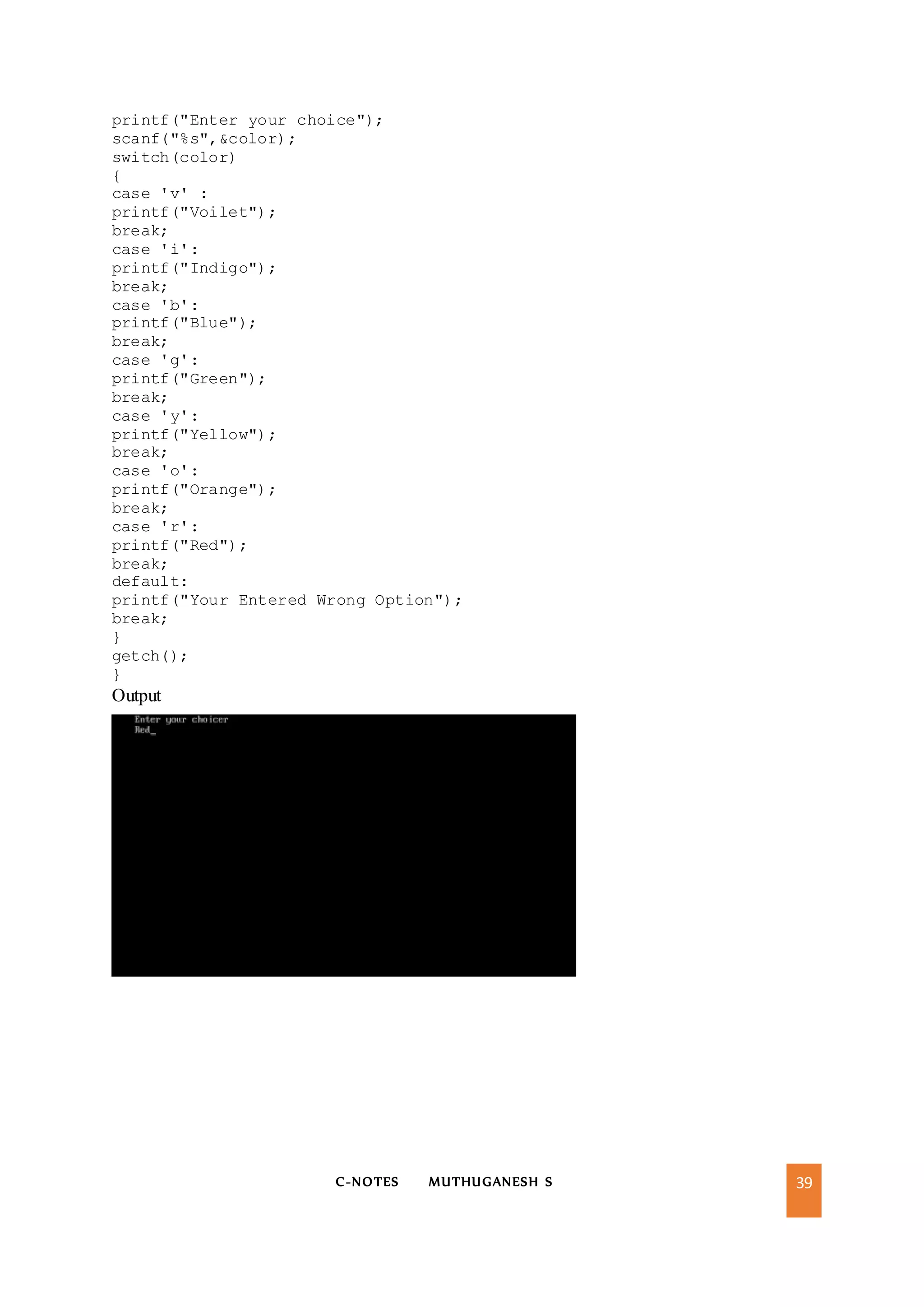 C-NOTES MUTHUGANESH S 39
printf("Enter your choice");
scanf("%s",&color);
switch(color)
{
case 'v' :
printf("Voilet");
break;
case 'i':
printf("Indigo");
break;
case 'b':
printf("Blue");
break;
case 'g':
printf("Green");
break;
case 'y':
printf("Yellow");
break;
case 'o':
printf("Orange");
break;
case 'r':
printf("Red");
break;
default:
printf("Your Entered Wrong Option");
break;
}
getch();
}
Output
 
