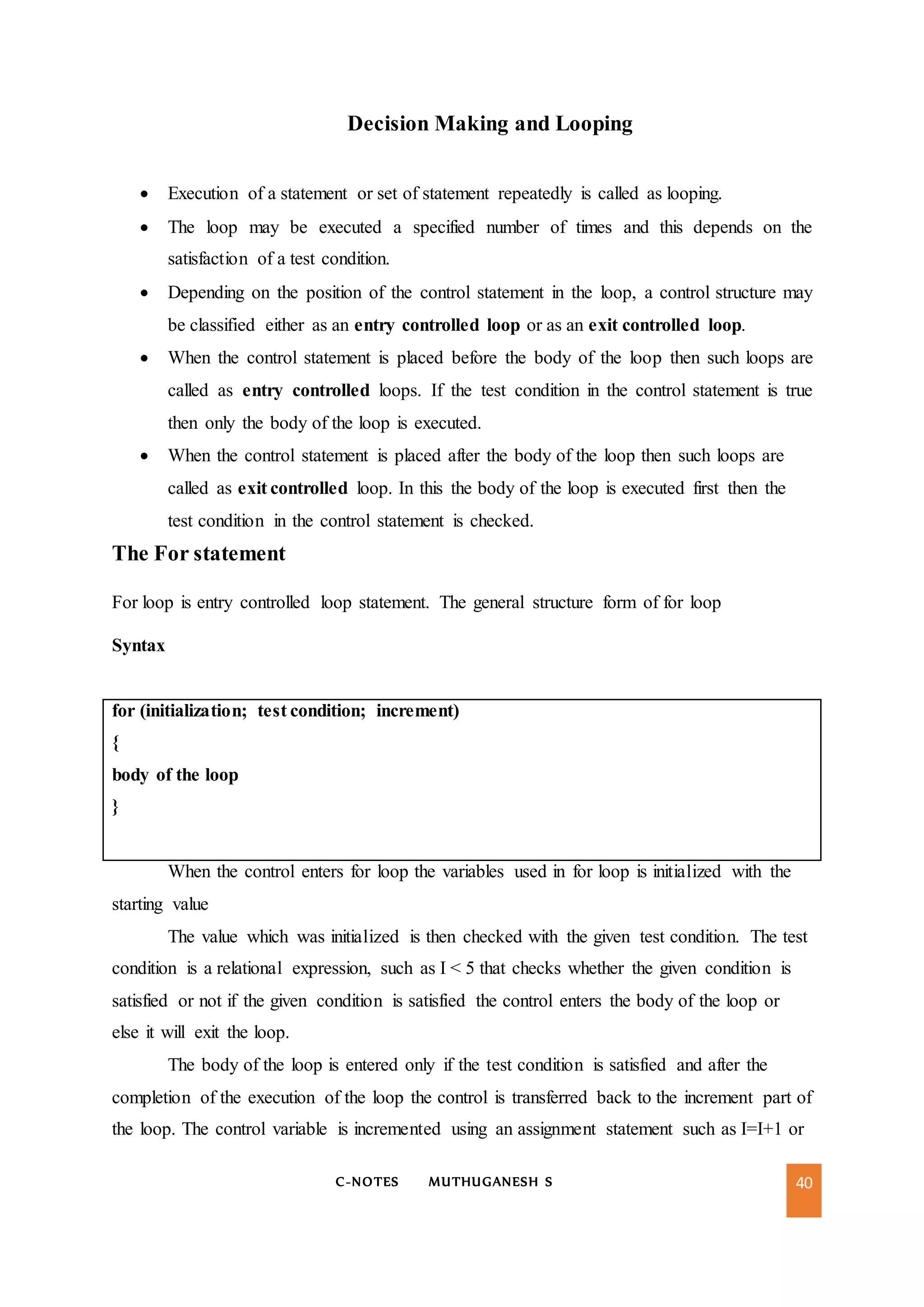 C-NOTES MUTHUGANESH S 40
Decision Making and Looping
 Execution of a statement or set of statement repeatedly is called as looping.
 The loop may be executed a specified number of times and this depends on the
satisfaction of a test condition.
 Depending on the position of the control statement in the loop, a control structure may
be classified either as an entry controlled loop or as an exit controlled loop.
 When the control statement is placed before the body of the loop then such loops are
called as entry controlled loops. If the test condition in the control statement is true
then only the body of the loop is executed.
 When the control statement is placed after the body of the loop then such loops are
called as exit controlled loop. In this the body of the loop is executed first then the
test condition in the control statement is checked.
The For statement
For loop is entry controlled loop statement. The general structure form of for loop
Syntax
for (initialization; test condition; increment)
{
body of the loop
}
When the control enters for loop the variables used in for loop is initialized with the
starting value
The value which was initialized is then checked with the given test condition. The test
condition is a relational expression, such as I < 5 that checks whether the given condition is
satisfied or not if the given condition is satisfied the control enters the body of the loop or
else it will exit the loop.
The body of the loop is entered only if the test condition is satisfied and after the
completion of the execution of the loop the control is transferred back to the increment part of
the loop. The control variable is incremented using an assignment statement such as I=I+1 or
 
