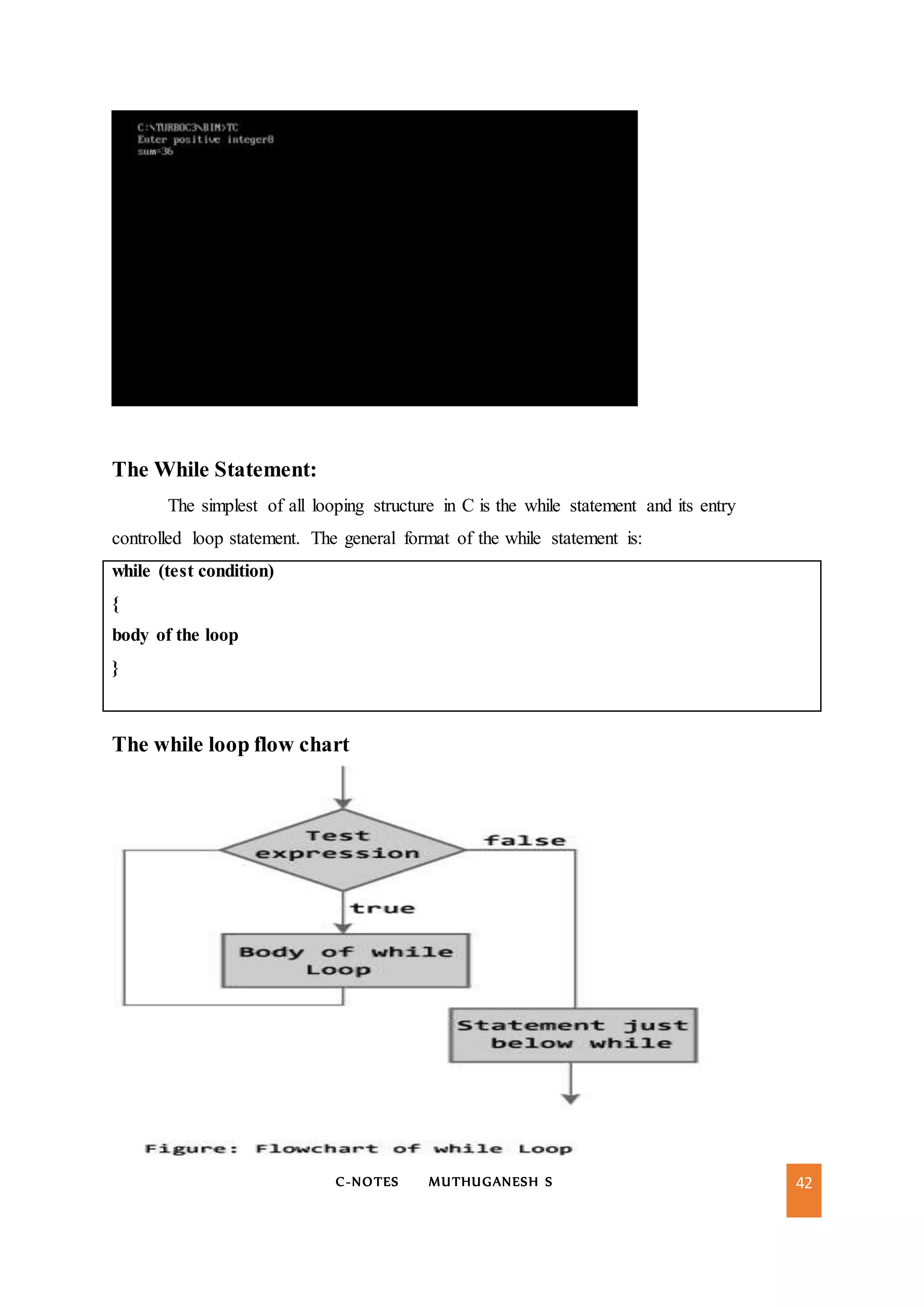 C-NOTES MUTHUGANESH S 42
The While Statement:
The simplest of all looping structure in C is the while statement and its entry
controlled loop statement. The general format of the while statement is:
while (test condition)
{
body of the loop
}
The while loop flow chart
 