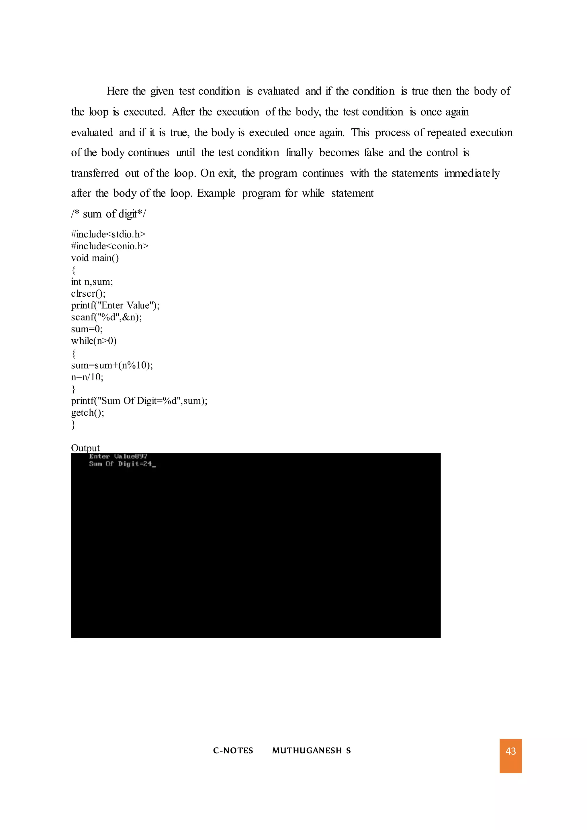 C-NOTES MUTHUGANESH S 43
Here the given test condition is evaluated and if the condition is true then the body of
the loop is executed. After the execution of the body, the test condition is once again
evaluated and if it is true, the body is executed once again. This process of repeated execution
of the body continues until the test condition finally becomes false and the control is
transferred out of the loop. On exit, the program continues with the statements immediately
after the body of the loop. Example program for while statement
/* sum of digit*/
#include<stdio.h>
#include<conio.h>
void main()
{
int n,sum;
clrscr();
printf("Enter Value");
scanf("%d",&n);
sum=0;
while(n>0)
{
sum=sum+(n%10);
n=n/10;
}
printf("Sum Of Digit=%d",sum);
getch();
}
Output
 