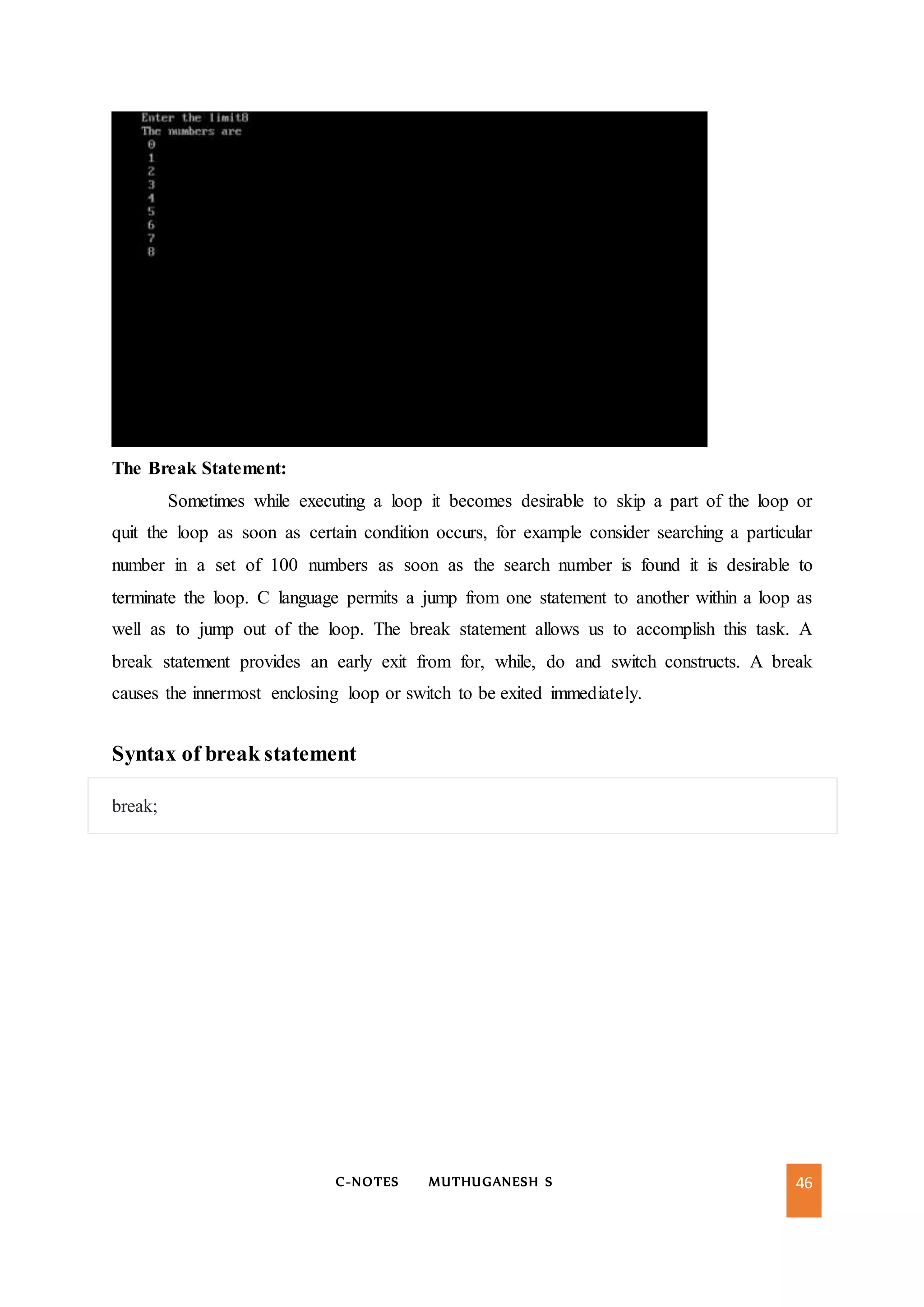 C-NOTES MUTHUGANESH S 46
The Break Statement:
Sometimes while executing a loop it becomes desirable to skip a part of the loop or
quit the loop as soon as certain condition occurs, for example consider searching a particular
number in a set of 100 numbers as soon as the search number is found it is desirable to
terminate the loop. C language permits a jump from one statement to another within a loop as
well as to jump out of the loop. The break statement allows us to accomplish this task. A
break statement provides an early exit from for, while, do and switch constructs. A break
causes the innermost enclosing loop or switch to be exited immediately.
Syntax of break statement
break;
 
