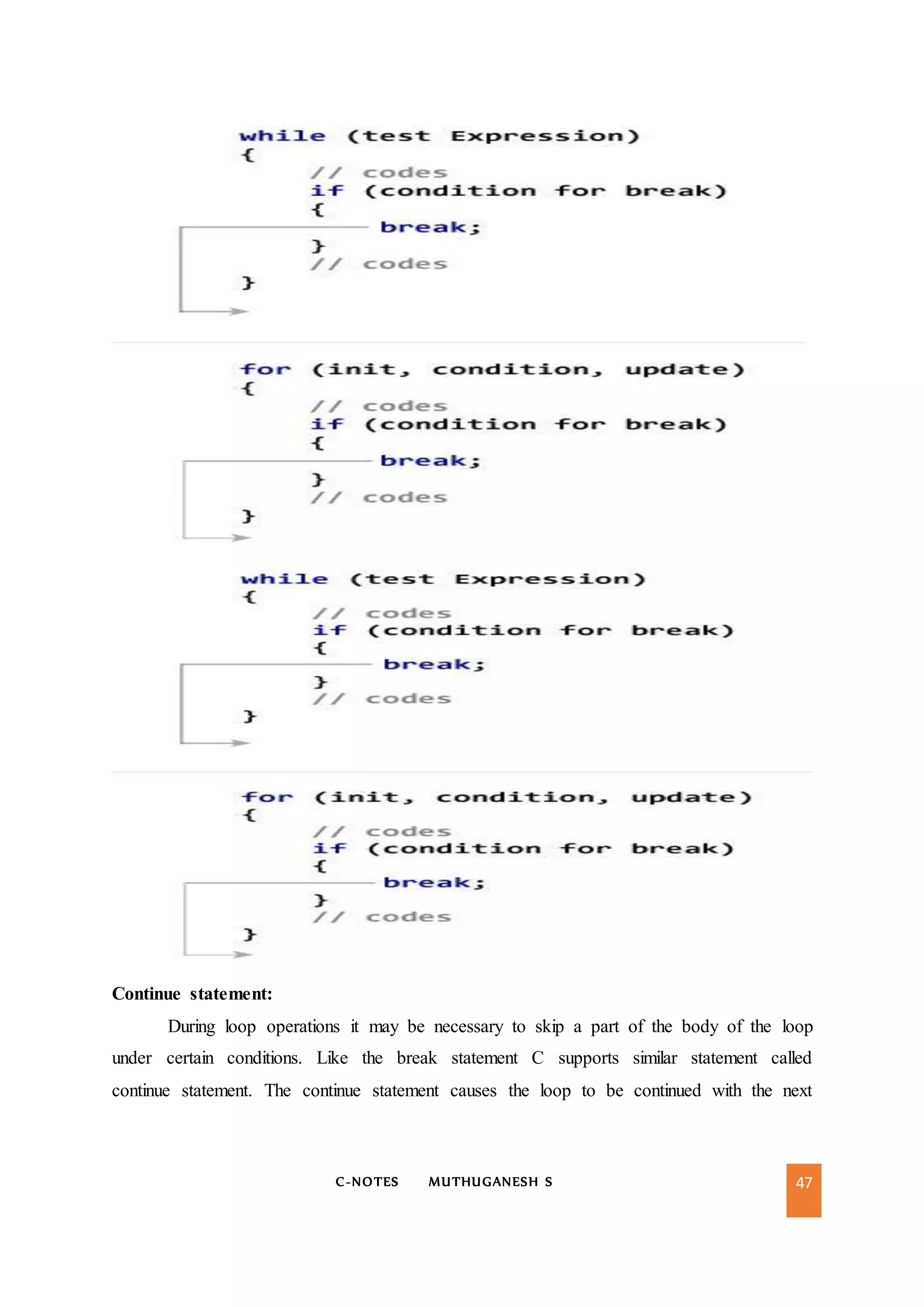 C-NOTES MUTHUGANESH S 47
Continue statement:
During loop operations it may be necessary to skip a part of the body of the loop
under certain conditions. Like the break statement C supports similar statement called
continue statement. The continue statement causes the loop to be continued with the next
 