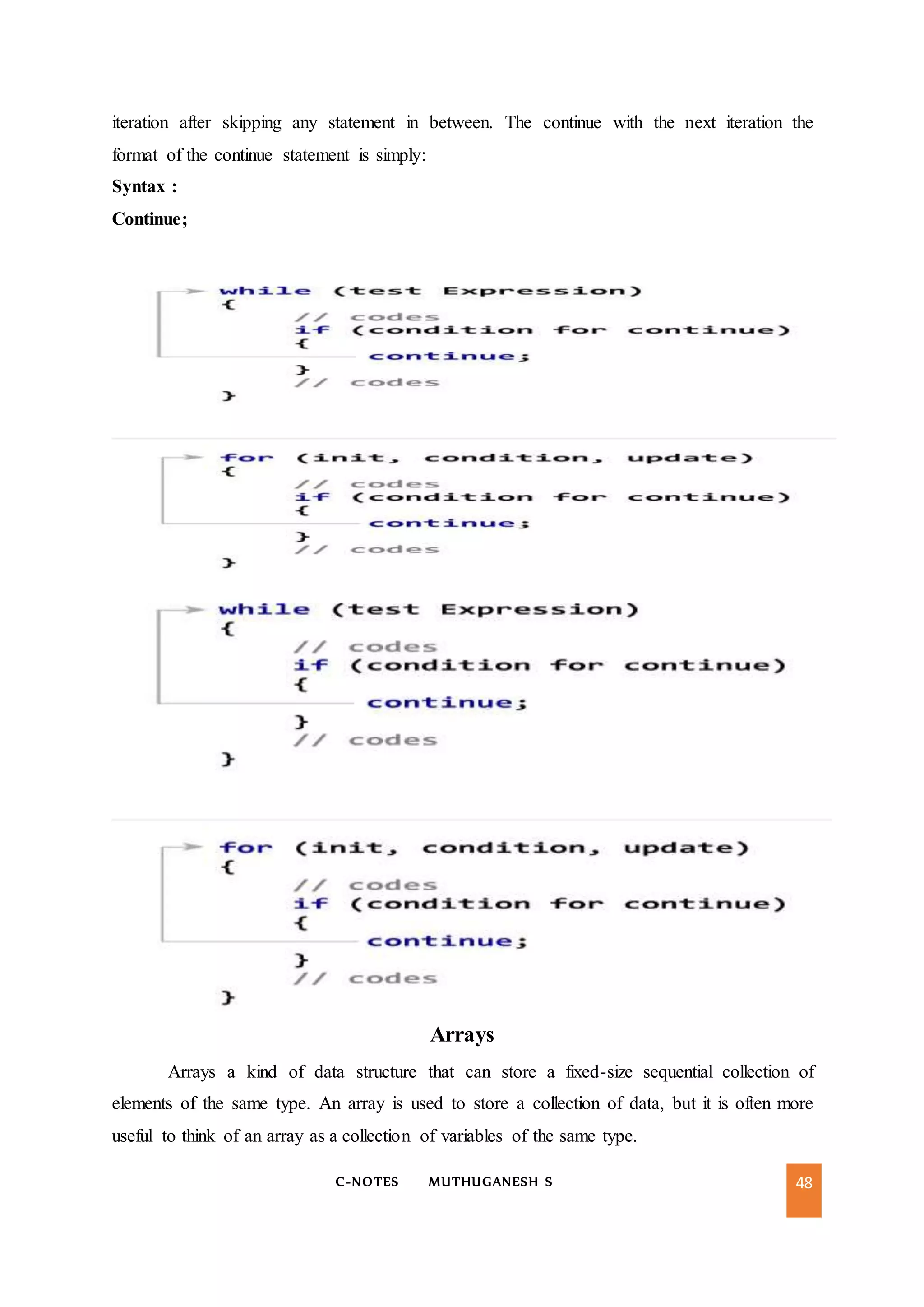 C-NOTES MUTHUGANESH S 48
iteration after skipping any statement in between. The continue with the next iteration the
format of the continue statement is simply:
Syntax :
Continue;
Arrays
Arrays a kind of data structure that can store a fixed-size sequential collection of
elements of the same type. An array is used to store a collection of data, but it is often more
useful to think of an array as a collection of variables of the same type.
 