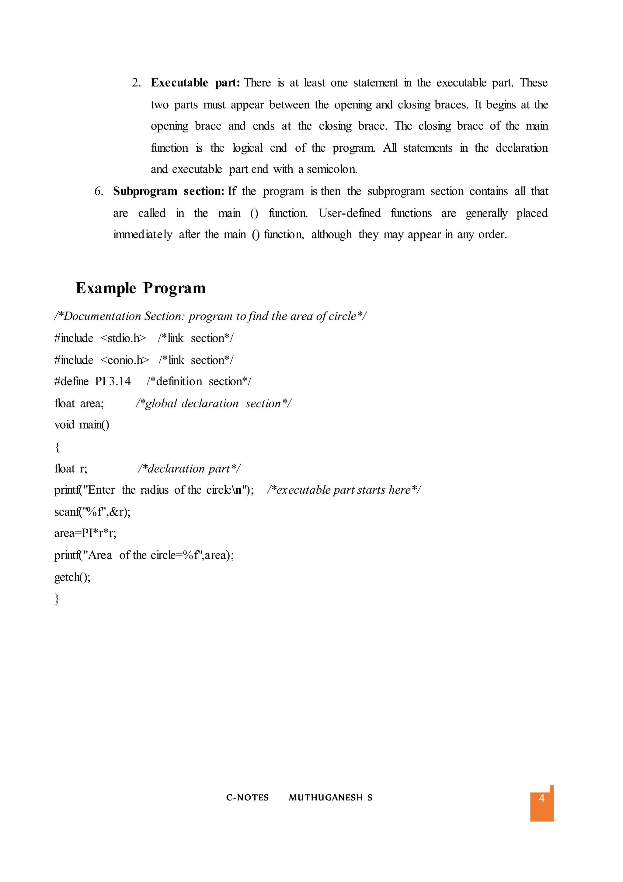 C-NOTES MUTHUGANESH S 4
2. Executable part: There is at least one statement in the executable part. These
two parts must appear between the opening and closing braces. It begins at the
opening brace and ends at the closing brace. The closing brace of the main
function is the logical end of the program. All statements in the declaration
and executable part end with a semicolon.
6. Subprogram section: If the program is then the subprogram section contains all that
are called in the main () function. User-defined functions are generally placed
immediately after the main () function, although they may appear in any order.
Example Program
/*Documentation Section: program to find the area of circle*/
#include <stdio.h> /*link section*/
#include <conio.h> /*link section*/
#define PI 3.14 /*definition section*/
float area; /*global declaration section*/
void main()
{
float r; /*declaration part*/
printf("Enter the radius of the circlen"); /*executable part starts here*/
scanf("%f",&r);
area=PI*r*r;
printf("Area of the circle=%f",area);
getch();
}
 