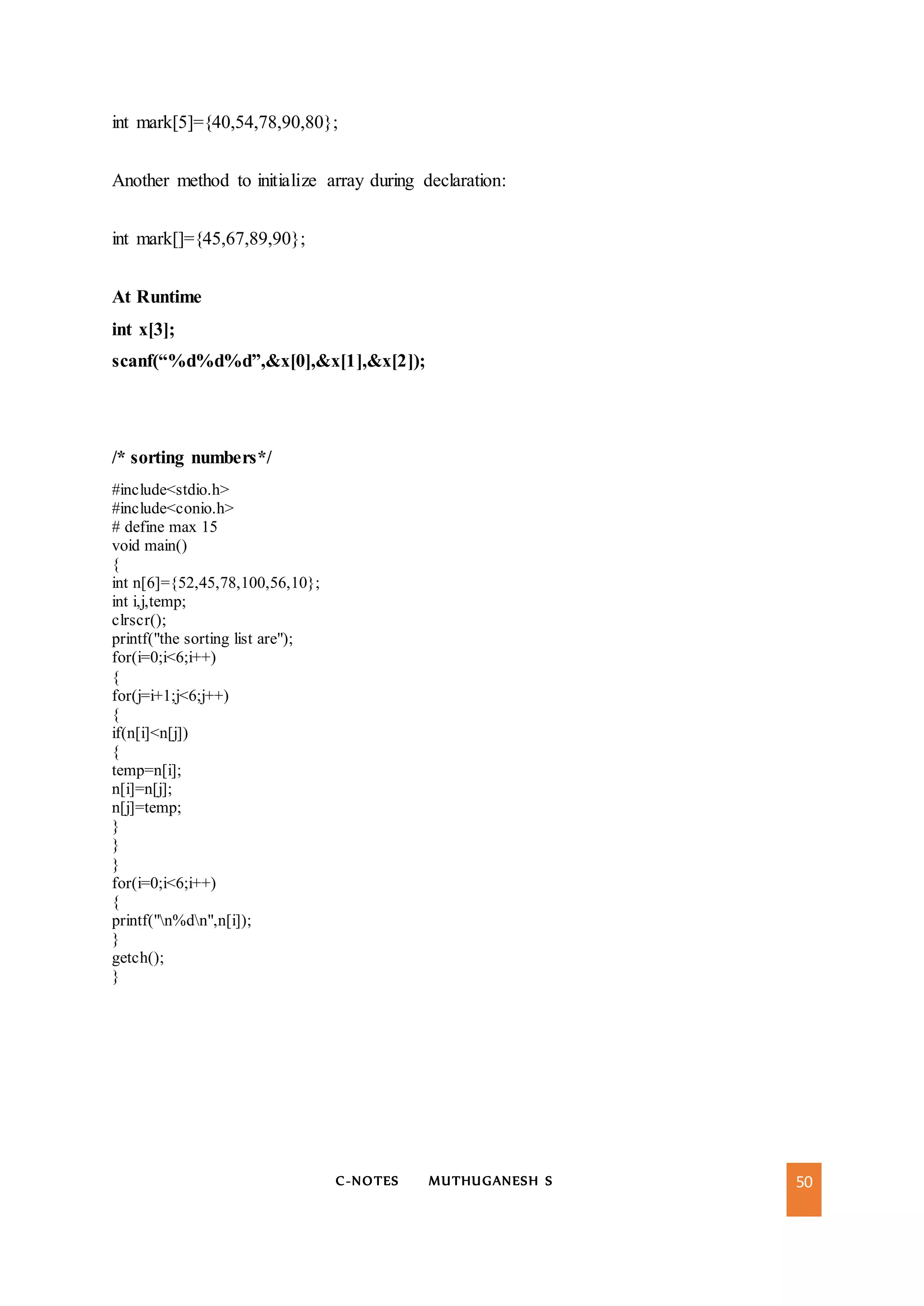 C-NOTES MUTHUGANESH S 50
int mark[5]={40,54,78,90,80};
Another method to initialize array during declaration:
int mark[]={45,67,89,90};
At Runtime
int x[3];
scanf(“%d%d%d”,&x[0],&x[1],&x[2]);
/* sorting numbers*/
#include<stdio.h>
#include<conio.h>
# define max 15
void main()
{
int n[6]={52,45,78,100,56,10};
int i,j,temp;
clrscr();
printf("the sorting list are");
for(i=0;i<6;i++)
{
for(j=i+1;j<6;j++)
{
if(n[i]<n[j])
{
temp=n[i];
n[i]=n[j];
n[j]=temp;
}
}
}
for(i=0;i<6;i++)
{
printf("n%dn",n[i]);
}
getch();
}
 