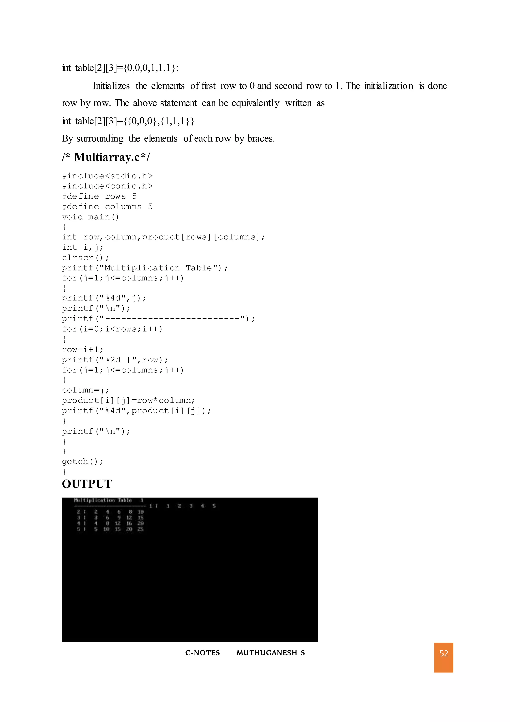 C-NOTES MUTHUGANESH S 52
int table[2][3]={0,0,0,1,1,1};
Initializes the elements of first row to 0 and second row to 1. The initialization is done
row by row. The above statement can be equivalently written as
int table[2][3]={{0,0,0},{1,1,1}}
By surrounding the elements of each row by braces.
/* Multiarray.c*/
#include<stdio.h>
#include<conio.h>
#define rows 5
#define columns 5
void main()
{
int row,column,product[rows][columns];
int i,j;
clrscr();
printf("Multiplication Table");
for(j=1;j<=columns;j++)
{
printf("%4d",j);
printf("n");
printf("-------------------------");
for(i=0;i<rows;i++)
{
row=i+1;
printf("%2d |",row);
for(j=1;j<=columns;j++)
{
column=j;
product[i][j]=row*column;
printf("%4d",product[i][j]);
}
printf("n");
}
}
getch();
}
OUTPUT
 