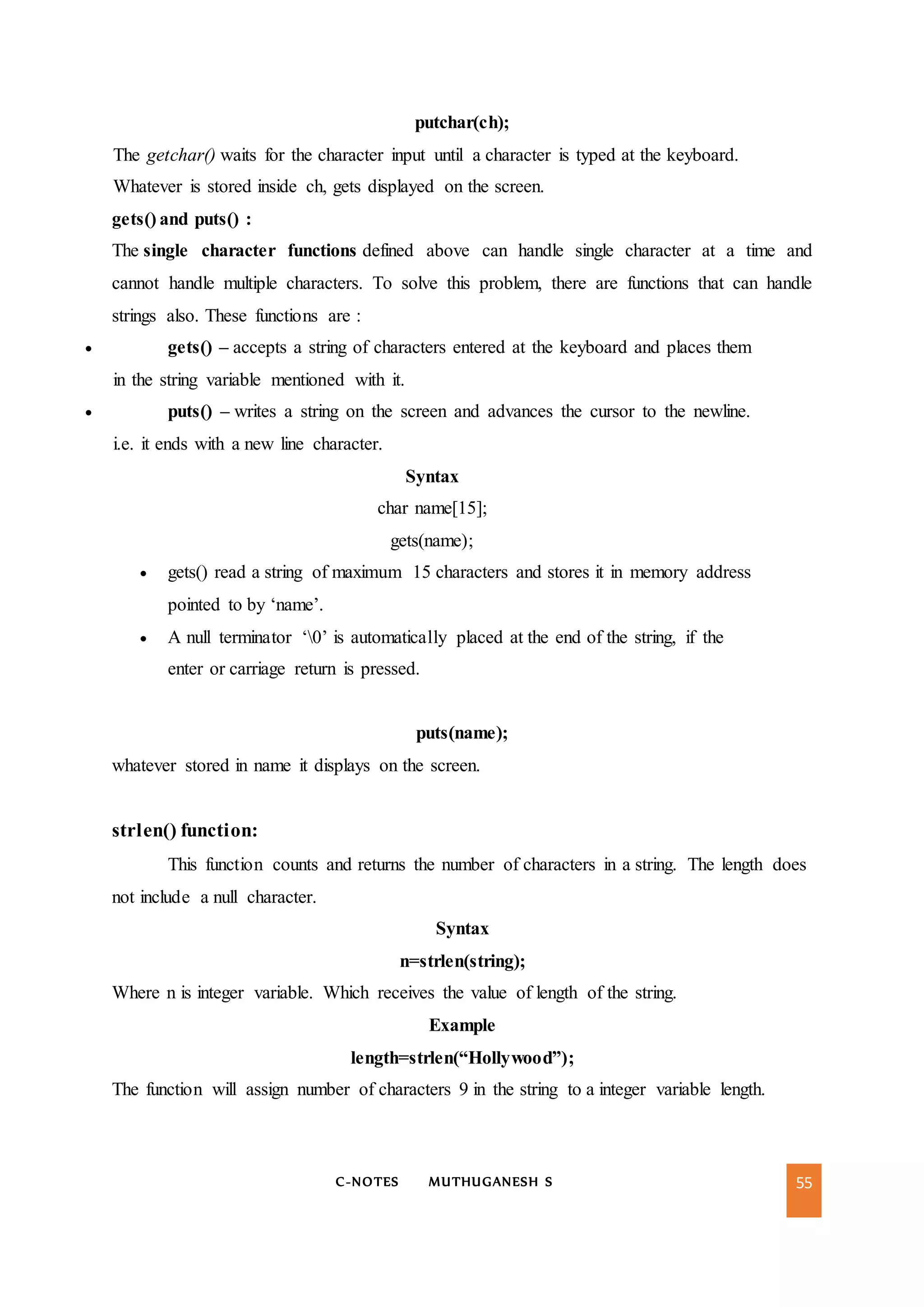 C-NOTES MUTHUGANESH S 55
putchar(ch);
The getchar() waits for the character input until a character is typed at the keyboard.
Whatever is stored inside ch, gets displayed on the screen.
gets() and puts() :
The single character functions defined above can handle single character at a time and
cannot handle multiple characters. To solve this problem, there are functions that can handle
strings also. These functions are :
 gets() – accepts a string of characters entered at the keyboard and places them
in the string variable mentioned with it.
 puts() – writes a string on the screen and advances the cursor to the newline.
i.e. it ends with a new line character.
Syntax
char name[15];
gets(name);
 gets() read a string of maximum 15 characters and stores it in memory address
pointed to by ‘name’.
 A null terminator ‘0’ is automatically placed at the end of the string, if the
enter or carriage return is pressed.
puts(name);
whatever stored in name it displays on the screen.
strlen() function:
This function counts and returns the number of characters in a string. The length does
not include a null character.
Syntax
n=strlen(string);
Where n is integer variable. Which receives the value of length of the string.
Example
length=strlen(“Hollywood”);
The function will assign number of characters 9 in the string to a integer variable length.
 