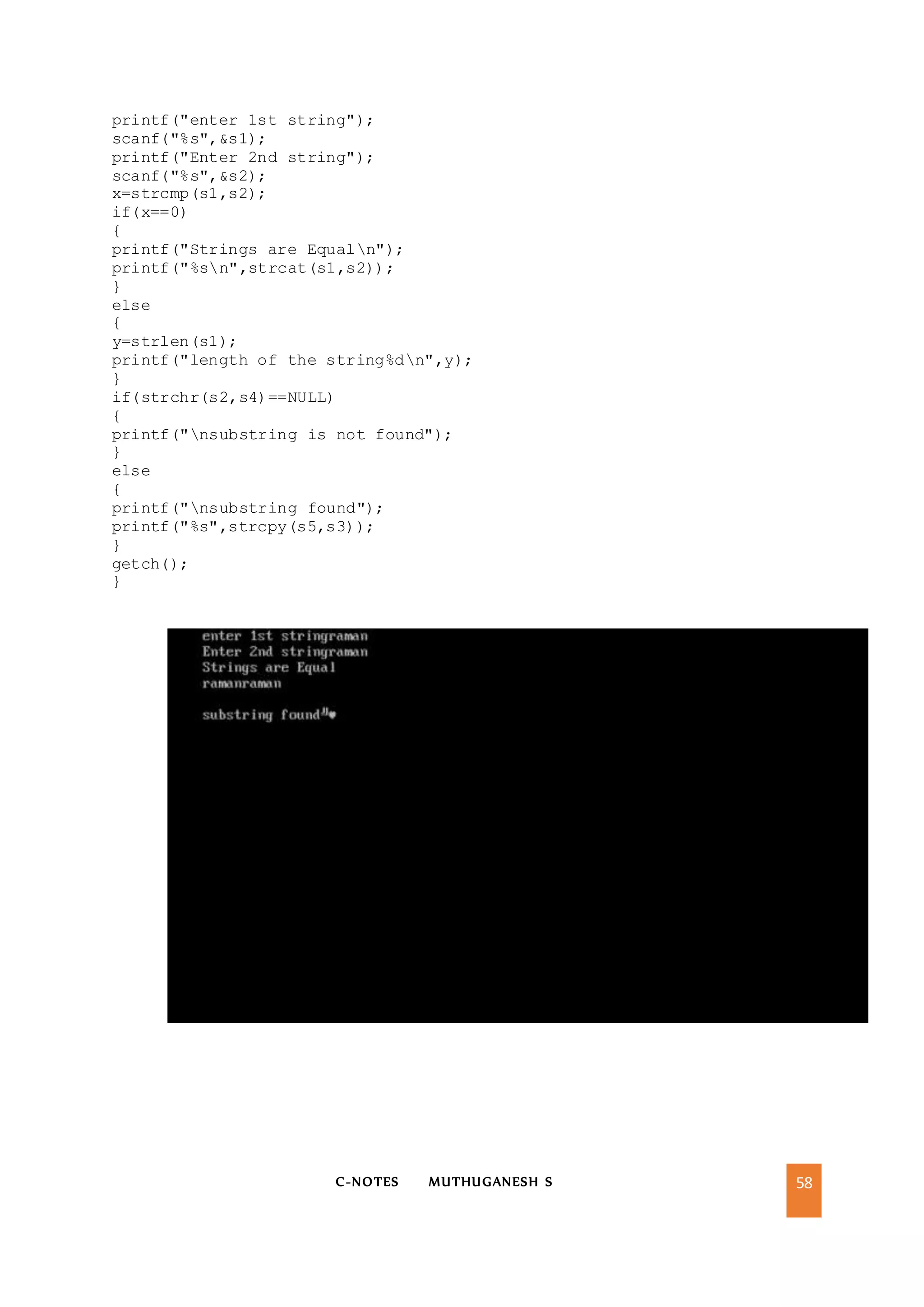 C-NOTES MUTHUGANESH S 58
printf("enter 1st string");
scanf("%s",&s1);
printf("Enter 2nd string");
scanf("%s",&s2);
x=strcmp(s1,s2);
if(x==0)
{
printf("Strings are Equaln");
printf("%sn",strcat(s1,s2));
}
else
{
y=strlen(s1);
printf("length of the string%dn",y);
}
if(strchr(s2,s4)==NULL)
{
printf("nsubstring is not found");
}
else
{
printf("nsubstring found");
printf("%s",strcpy(s5,s3));
}
getch();
}
 