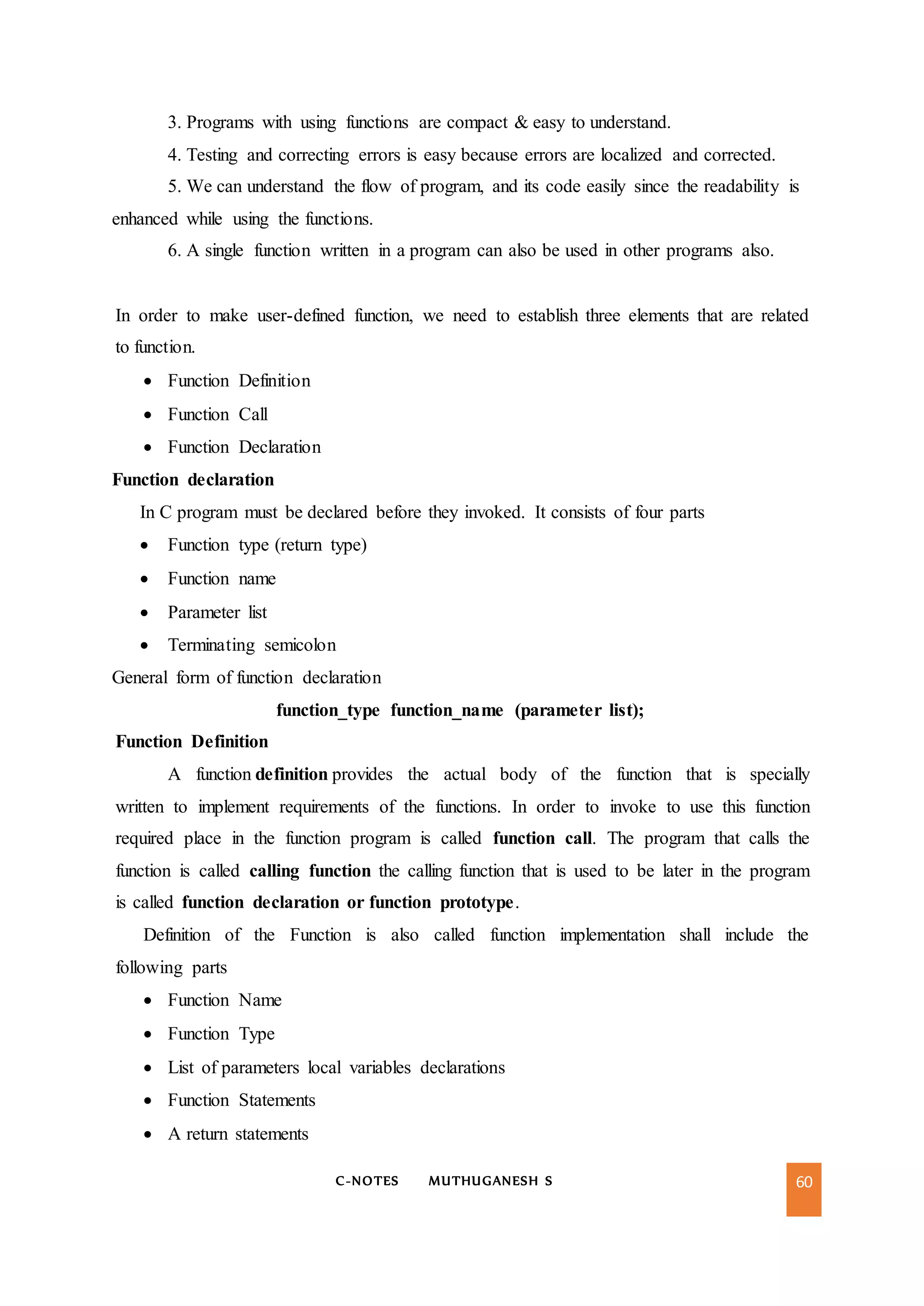 C-NOTES MUTHUGANESH S 60
3. Programs with using functions are compact & easy to understand.
4. Testing and correcting errors is easy because errors are localized and corrected.
5. We can understand the flow of program, and its code easily since the readability is
enhanced while using the functions.
6. A single function written in a program can also be used in other programs also.
In order to make user-defined function, we need to establish three elements that are related
to function.
 Function Definition
 Function Call
 Function Declaration
Function declaration
In C program must be declared before they invoked. It consists of four parts
 Function type (return type)
 Function name
 Parameter list
 Terminating semicolon
General form of function declaration
function_type function_name (parameter list);
Function Definition
A function definition provides the actual body of the function that is specially
written to implement requirements of the functions. In order to invoke to use this function
required place in the function program is called function call. The program that calls the
function is called calling function the calling function that is used to be later in the program
is called function declaration or function prototype.
Definition of the Function is also called function implementation shall include the
following parts
 Function Name
 Function Type
 List of parameters local variables declarations
 Function Statements
 A return statements
 