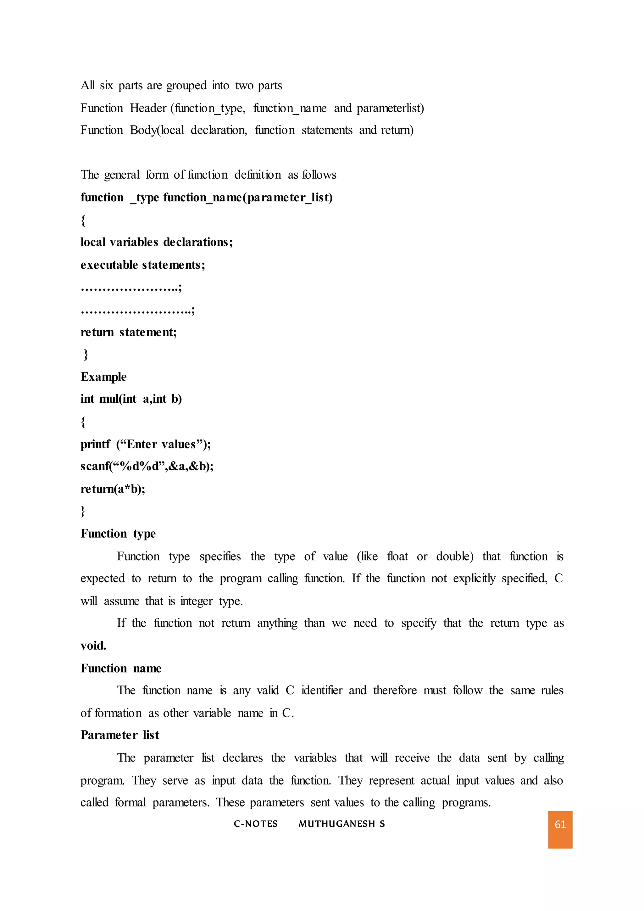 C-NOTES MUTHUGANESH S 61
All six parts are grouped into two parts
Function Header (function_type, function_name and parameterlist)
Function Body(local declaration, function statements and return)
The general form of function definition as follows
function _type function_name(parameter_list)
{
local variables declarations;
executable statements;
…………………..;
……………………..;
return statement;
}
Example
int mul(int a,int b)
{
printf (“Enter values”);
scanf(“%d%d”,&a,&b);
return(a*b);
}
Function type
Function type specifies the type of value (like float or double) that function is
expected to return to the program calling function. If the function not explicitly specified, C
will assume that is integer type.
If the function not return anything than we need to specify that the return type as
void.
Function name
The function name is any valid C identifier and therefore must follow the same rules
of formation as other variable name in C.
Parameter list
The parameter list declares the variables that will receive the data sent by calling
program. They serve as input data the function. They represent actual input values and also
called formal parameters. These parameters sent values to the calling programs.
 