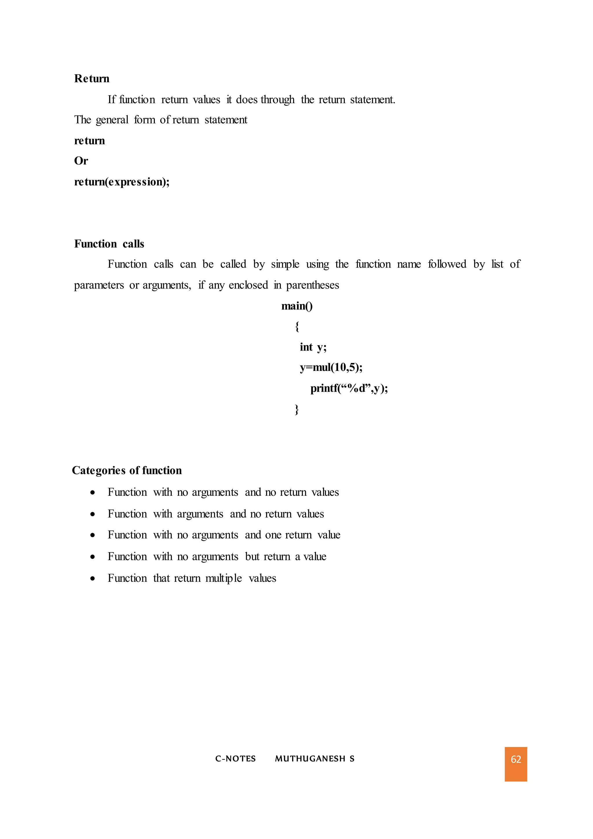 C-NOTES MUTHUGANESH S 62
Return
If function return values it does through the return statement.
The general form of return statement
return
Or
return(expression);
Function calls
Function calls can be called by simple using the function name followed by list of
parameters or arguments, if any enclosed in parentheses
main()
{
int y;
y=mul(10,5);
printf(“%d”,y);
}
Categories of function
 Function with no arguments and no return values
 Function with arguments and no return values
 Function with no arguments and one return value
 Function with no arguments but return a value
 Function that return multiple values
 