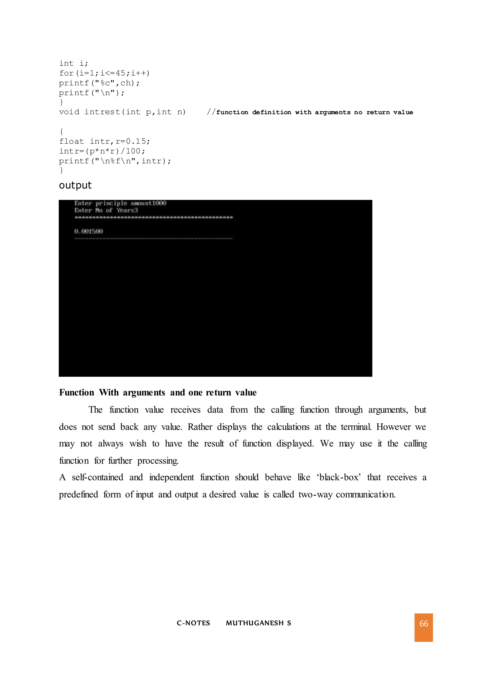 C-NOTES MUTHUGANESH S 66
int i;
for(i=1;i<=45;i++)
printf("%c",ch);
printf("n");
}
void intrest(int p,int n) //function definition with arguments no return value
{
float intr,r=0.15;
intr=(p*n*r)/100;
printf("n%fn",intr);
}
output
Function With arguments and one return value
The function value receives data from the calling function through arguments, but
does not send back any value. Rather displays the calculations at the terminal. However we
may not always wish to have the result of function displayed. We may use it the calling
function for further processing.
A self-contained and independent function should behave like ‘black-box’ that receives a
predefined form of input and output a desired value is called two-way communication.
 