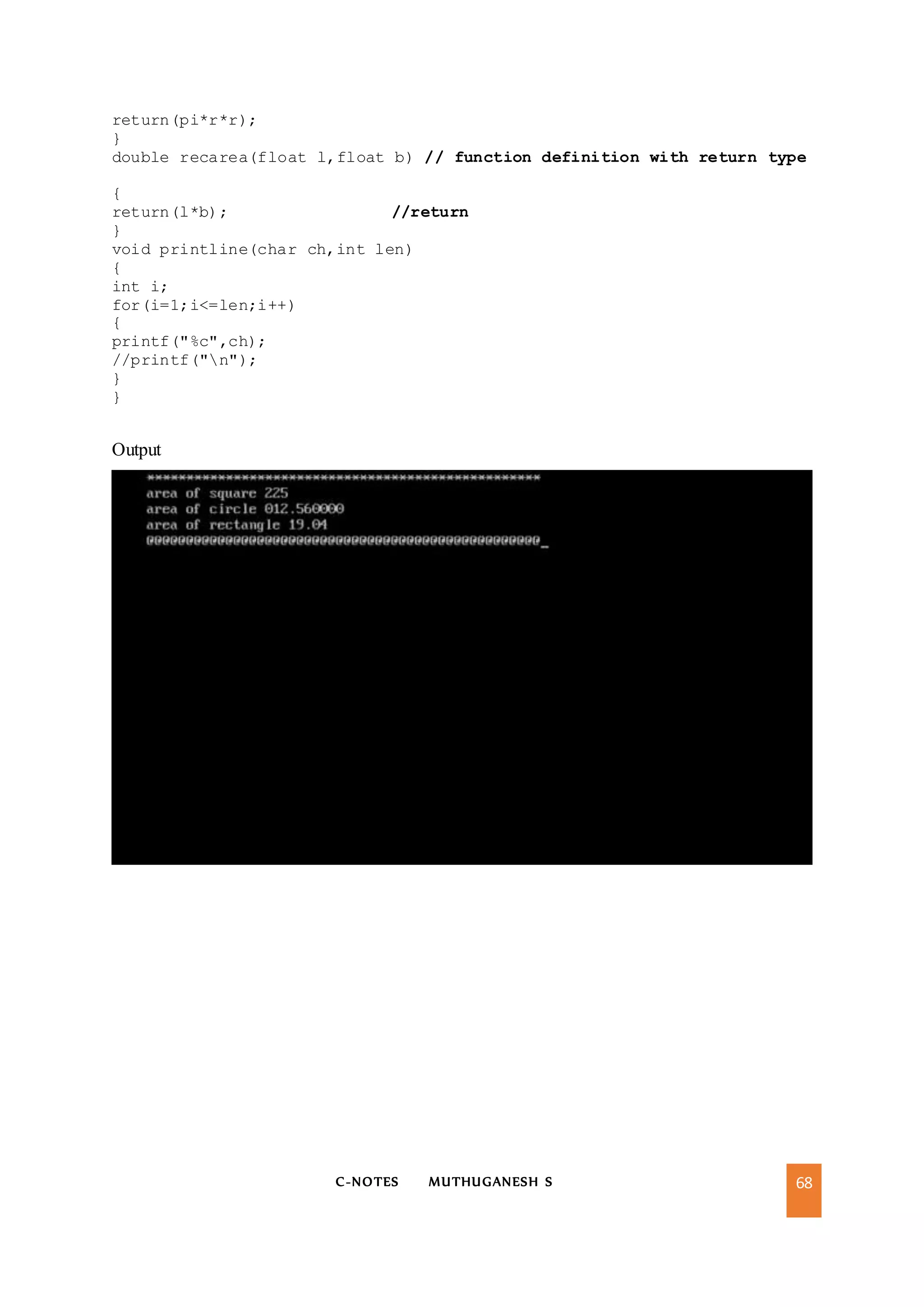 C-NOTES MUTHUGANESH S 68
return(pi*r*r);
}
double recarea(float l,float b) // function definition with return type
{
return(l*b); //return
}
void printline(char ch,int len)
{
int i;
for(i=1;i<=len;i++)
{
printf("%c",ch);
//printf("n");
}
}
Output
 