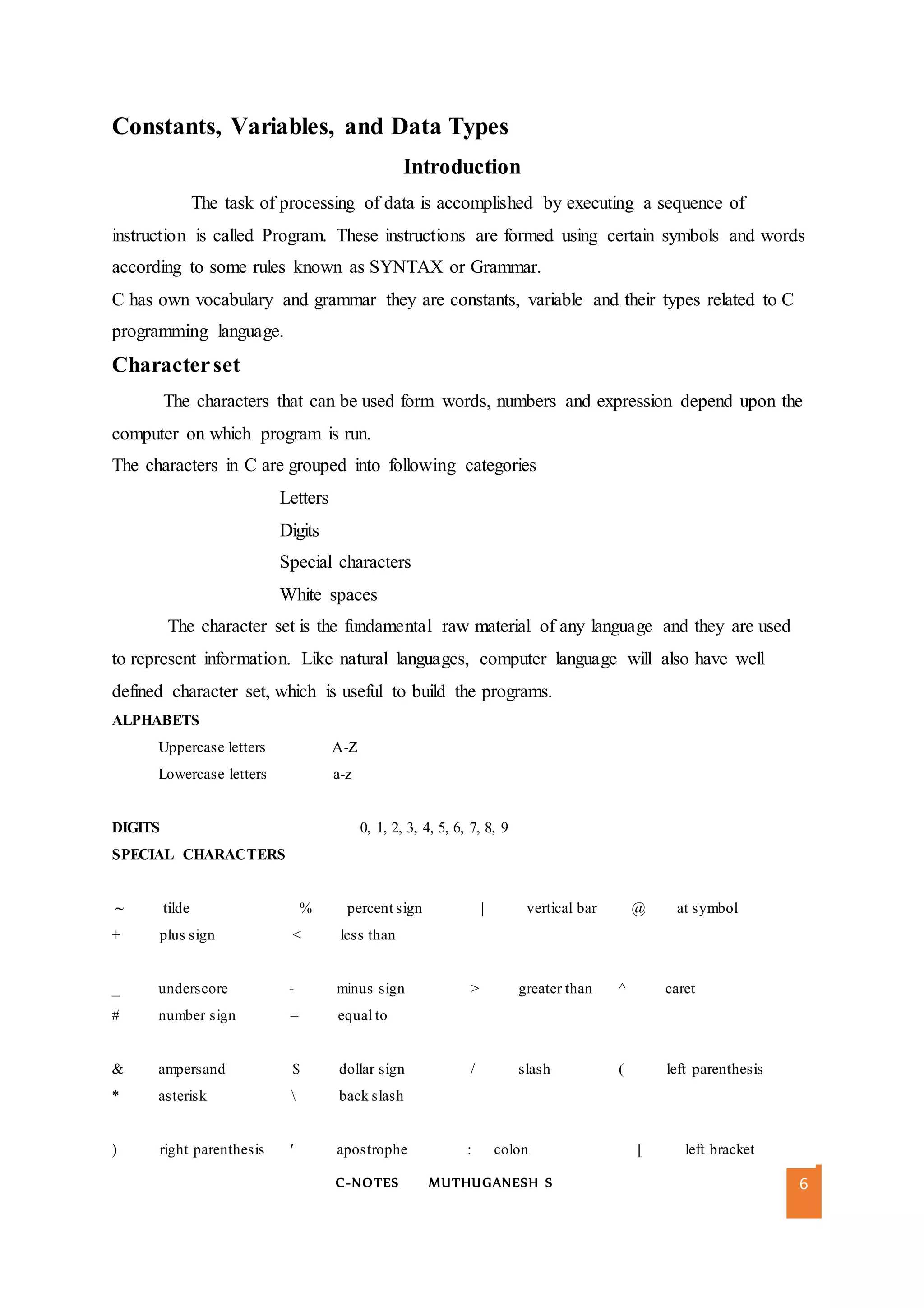 C-NOTES MUTHUGANESH S 6
Constants, Variables, and Data Types
Introduction
The task of processing of data is accomplished by executing a sequence of
instruction is called Program. These instructions are formed using certain symbols and words
according to some rules known as SYNTAX or Grammar.
C has own vocabulary and grammar they are constants, variable and their types related to C
programming language.
Characterset
The characters that can be used form words, numbers and expression depend upon the
computer on which program is run.
The characters in C are grouped into following categories
Letters
Digits
Special characters
White spaces
The character set is the fundamental raw material of any language and they are used
to represent information. Like natural languages, computer language will also have well
defined character set, which is useful to build the programs.
ALPHABETS
Uppercase letters A-Z
Lowercase letters a-z
DIGITS 0, 1, 2, 3, 4, 5, 6, 7, 8, 9
SPECIAL CHARACTERS
~ tilde % percent sign | vertical bar @ at symbol
+ plus sign < less than
_ underscore - minus sign > greater than ^ caret
# number sign = equal to
& ampersand $ dollar sign / slash ( left parenthesis
* asterisk  back slash
) right parenthesis ′ apostrophe : colon [ left bracket
 
