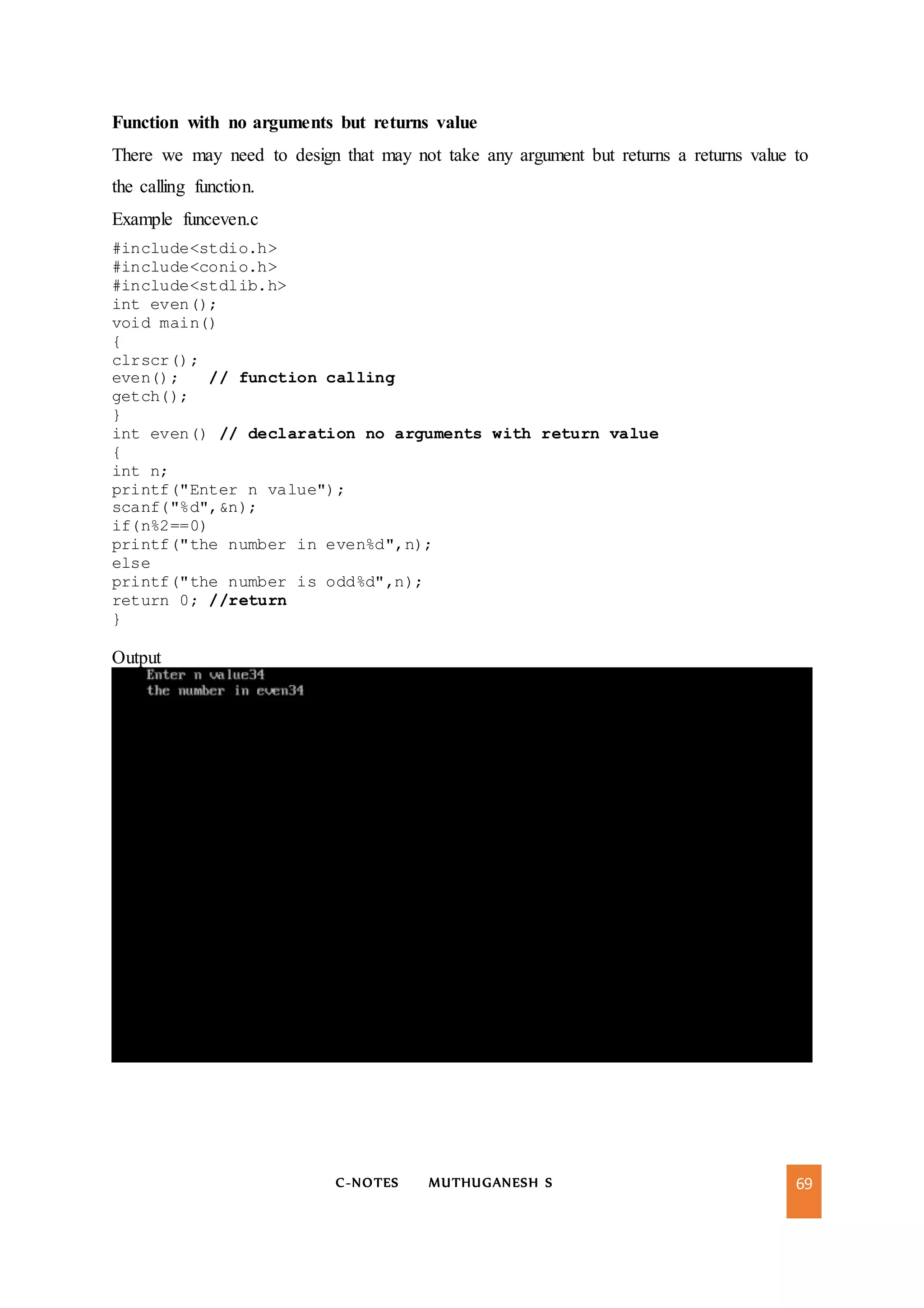 C-NOTES MUTHUGANESH S 69
Function with no arguments but returns value
There we may need to design that may not take any argument but returns a returns value to
the calling function.
Example funceven.c
#include<stdio.h>
#include<conio.h>
#include<stdlib.h>
int even();
void main()
{
clrscr();
even(); // function calling
getch();
}
int even() // declaration no arguments with return value
{
int n;
printf("Enter n value");
scanf("%d",&n);
if(n%2==0)
printf("the number in even%d",n);
else
printf("the number is odd%d",n);
return 0; //return
}
Output
 
