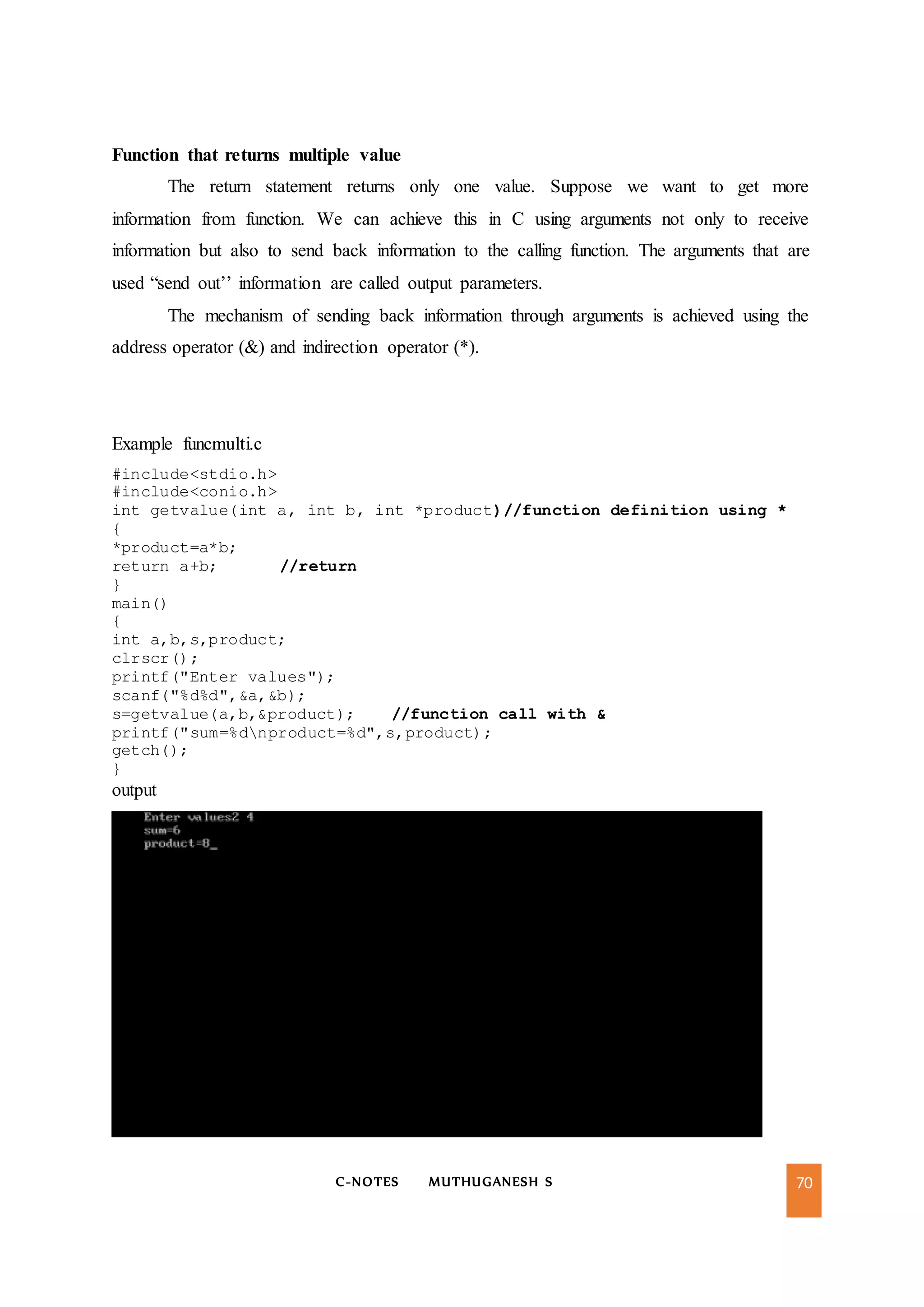 C-NOTES MUTHUGANESH S 70
Function that returns multiple value
The return statement returns only one value. Suppose we want to get more
information from function. We can achieve this in C using arguments not only to receive
information but also to send back information to the calling function. The arguments that are
used “send out’’ information are called output parameters.
The mechanism of sending back information through arguments is achieved using the
address operator (&) and indirection operator (*).
Example funcmulti.c
#include<stdio.h>
#include<conio.h>
int getvalue(int a, int b, int *product)//function definition using *
{
*product=a*b;
return a+b; //return
}
main()
{
int a,b,s,product;
clrscr();
printf("Enter values");
scanf("%d%d",&a,&b);
s=getvalue(a,b,&product); //function call with &
printf("sum=%dnproduct=%d",s,product);
getch();
}
output
 
