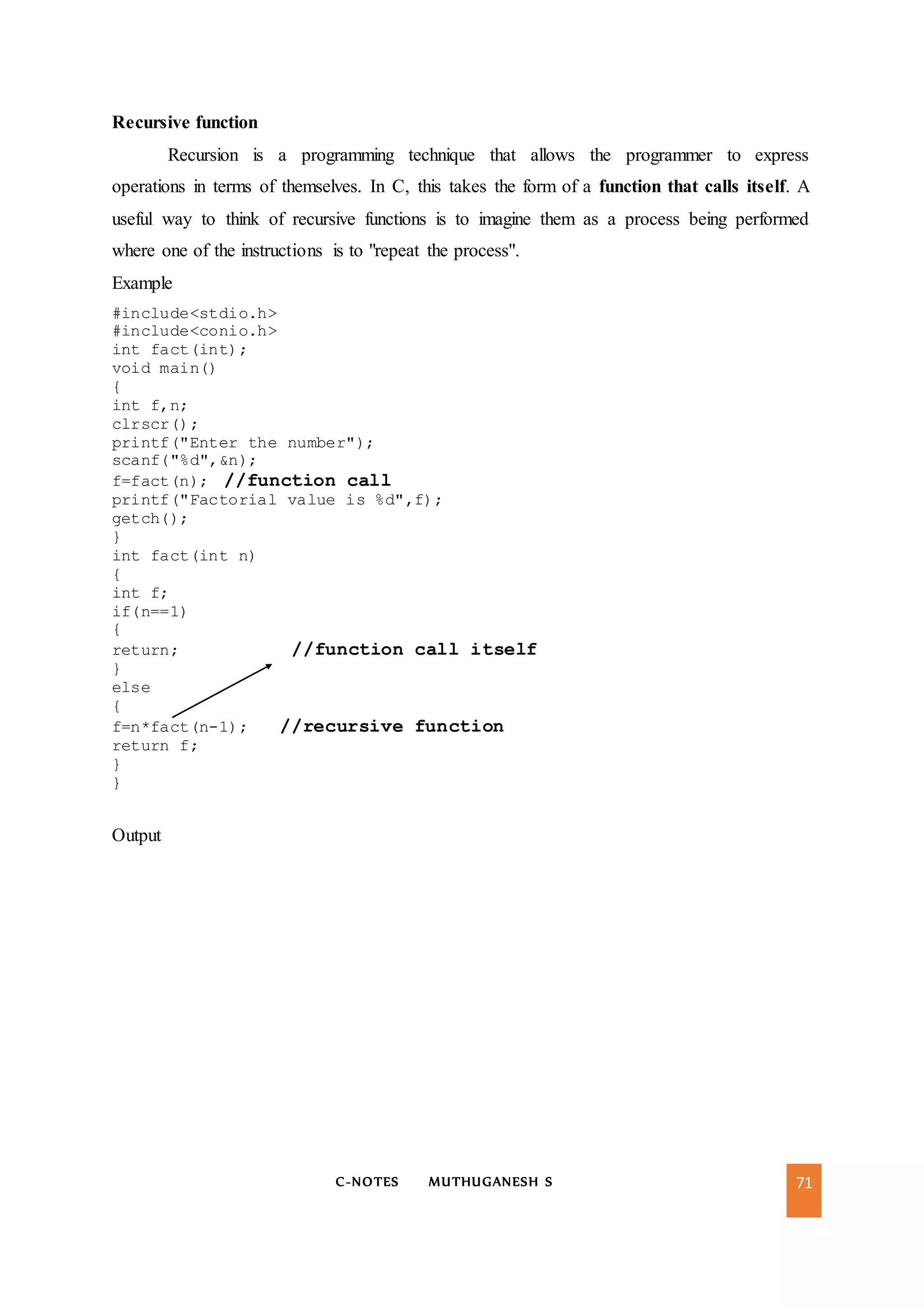 C-NOTES MUTHUGANESH S 71
Recursive function
Recursion is a programming technique that allows the programmer to express
operations in terms of themselves. In C, this takes the form of a function that calls itself. A
useful way to think of recursive functions is to imagine them as a process being performed
where one of the instructions is to "repeat the process".
Example
#include<stdio.h>
#include<conio.h>
int fact(int);
void main()
{
int f,n;
clrscr();
printf("Enter the number");
scanf("%d",&n);
f=fact(n); //function call
printf("Factorial value is %d",f);
getch();
}
int fact(int n)
{
int f;
if(n==1)
{
return; //function call itself
}
else
{
f=n*fact(n-1); //recursive function
return f;
}
}
Output
 