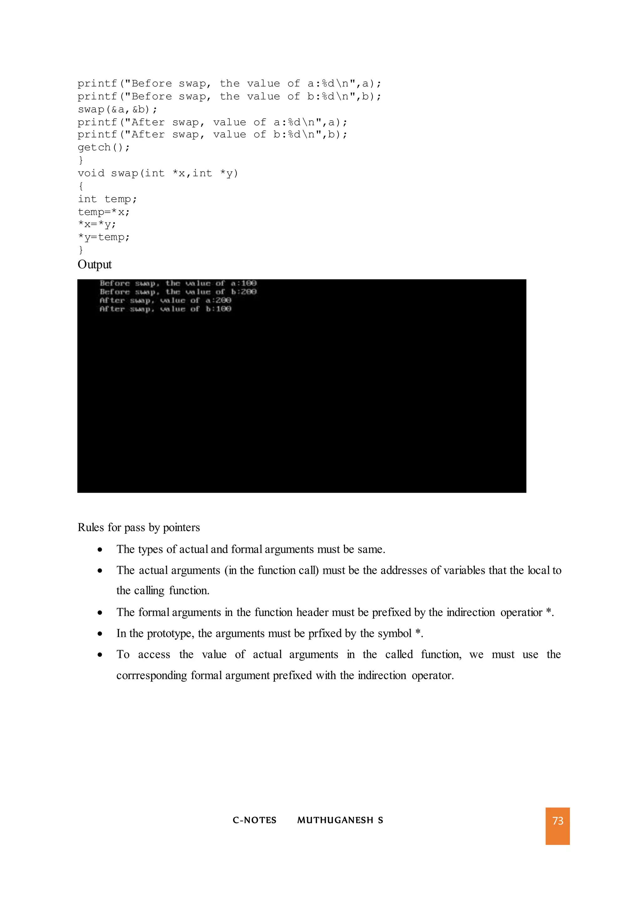 C-NOTES MUTHUGANESH S 73
printf("Before swap, the value of a:%dn",a);
printf("Before swap, the value of b:%dn",b);
swap(&a,&b);
printf("After swap, value of a:%dn",a);
printf("After swap, value of b:%dn",b);
getch();
}
void swap(int *x,int *y)
{
int temp;
temp=*x;
*x=*y;
*y=temp;
}
Output
Rules for pass by pointers
 The types of actual and formal arguments must be same.
 The actual arguments (in the function call) must be the addresses of variables that the local to
the calling function.
 The formal arguments in the function header must be prefixed by the indirection operatior *.
 In the prototype, the arguments must be prfixed by the symbol *.
 To access the value of actual arguments in the called function, we must use the
corrresponding formal argument prefixed with the indirection operator.
 