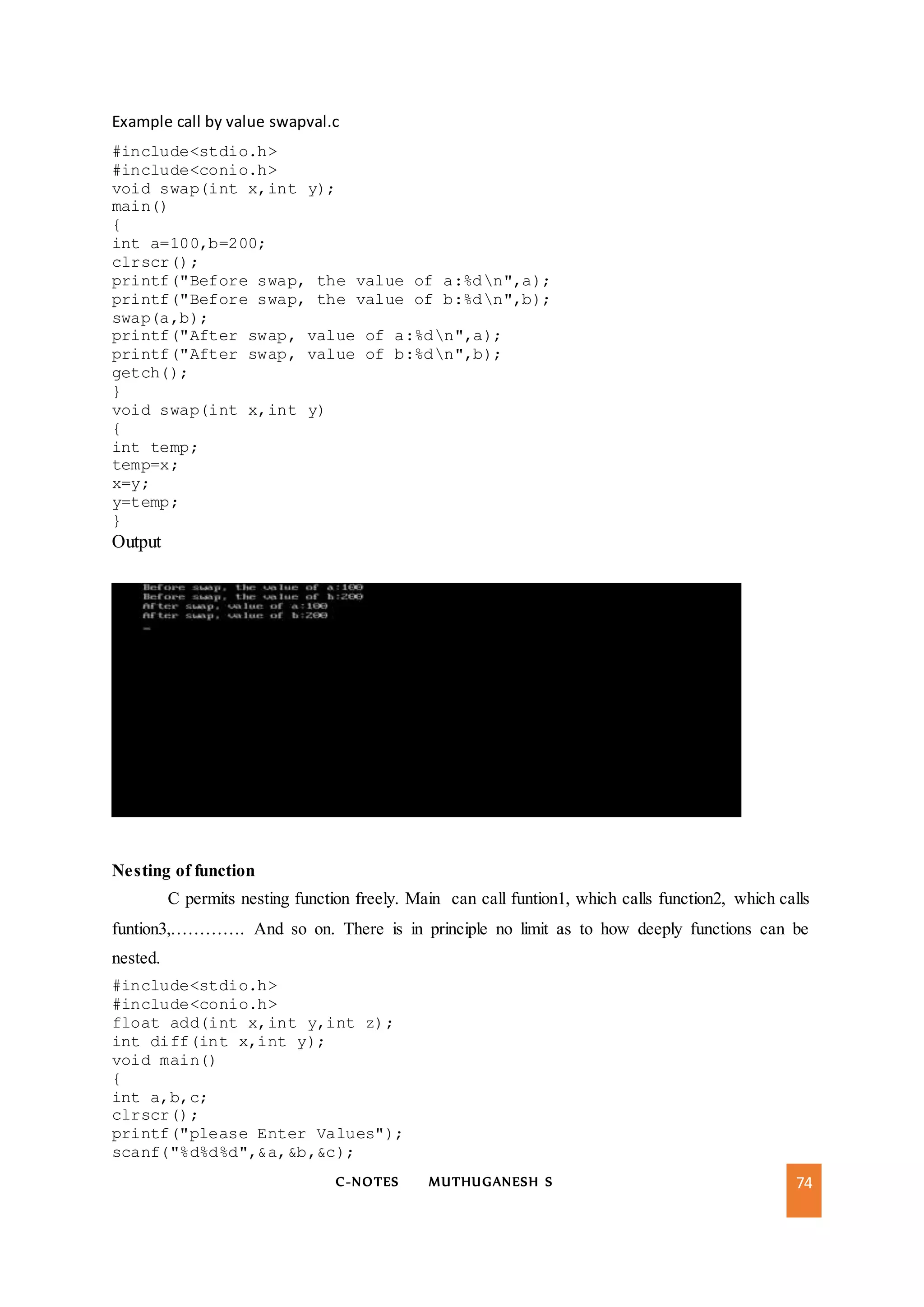 C-NOTES MUTHUGANESH S 74
Example call by value swapval.c
#include<stdio.h>
#include<conio.h>
void swap(int x,int y);
main()
{
int a=100,b=200;
clrscr();
printf("Before swap, the value of a:%dn",a);
printf("Before swap, the value of b:%dn",b);
swap(a,b);
printf("After swap, value of a:%dn",a);
printf("After swap, value of b:%dn",b);
getch();
}
void swap(int x,int y)
{
int temp;
temp=x;
x=y;
y=temp;
}
Output
Nesting of function
C permits nesting function freely. Main can call funtion1, which calls function2, which calls
funtion3,…………. And so on. There is in principle no limit as to how deeply functions can be
nested.
#include<stdio.h>
#include<conio.h>
float add(int x,int y,int z);
int diff(int x,int y);
void main()
{
int a,b,c;
clrscr();
printf("please Enter Values");
scanf("%d%d%d",&a,&b,&c);
 