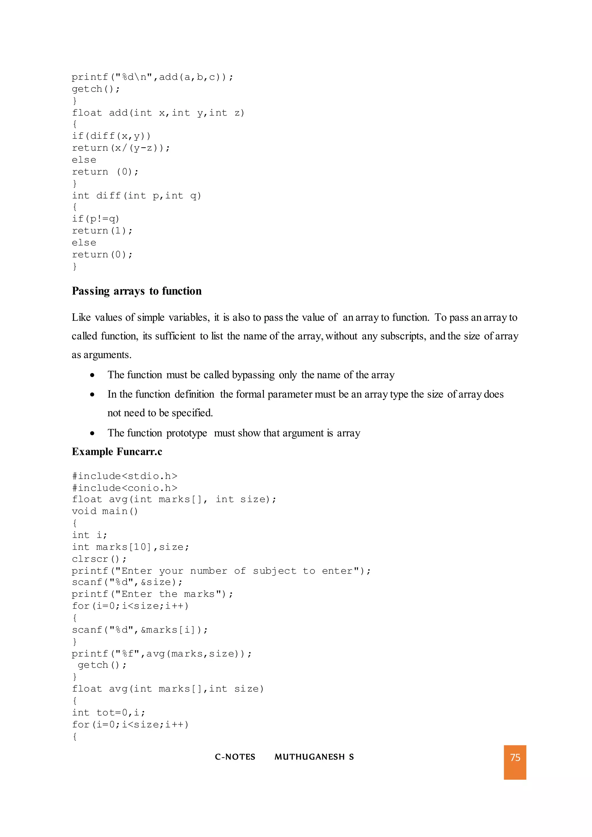 C-NOTES MUTHUGANESH S 75
printf("%dn",add(a,b,c));
getch();
}
float add(int x,int y,int z)
{
if(diff(x,y))
return(x/(y-z));
else
return (0);
}
int diff(int p,int q)
{
if(p!=q)
return(1);
else
return(0);
}
Passing arrays to function
Like values of simple variables, it is also to pass the value of an array to function. To pass an array to
called function, its sufficient to list the name of the array,without any subscripts, and the size of array
as arguments.
 The function must be called bypassing only the name of the array
 In the function definition the formal parameter must be an array type the size of array does
not need to be specified.
 The function prototype must show that argument is array
Example Funcarr.c
#include<stdio.h>
#include<conio.h>
float avg(int marks[], int size);
void main()
{
int i;
int marks[10],size;
clrscr();
printf("Enter your number of subject to enter");
scanf("%d",&size);
printf("Enter the marks");
for(i=0;i<size;i++)
{
scanf("%d",&marks[i]);
}
printf("%f",avg(marks,size));
getch();
}
float avg(int marks[],int size)
{
int tot=0,i;
for(i=0;i<size;i++)
{
 