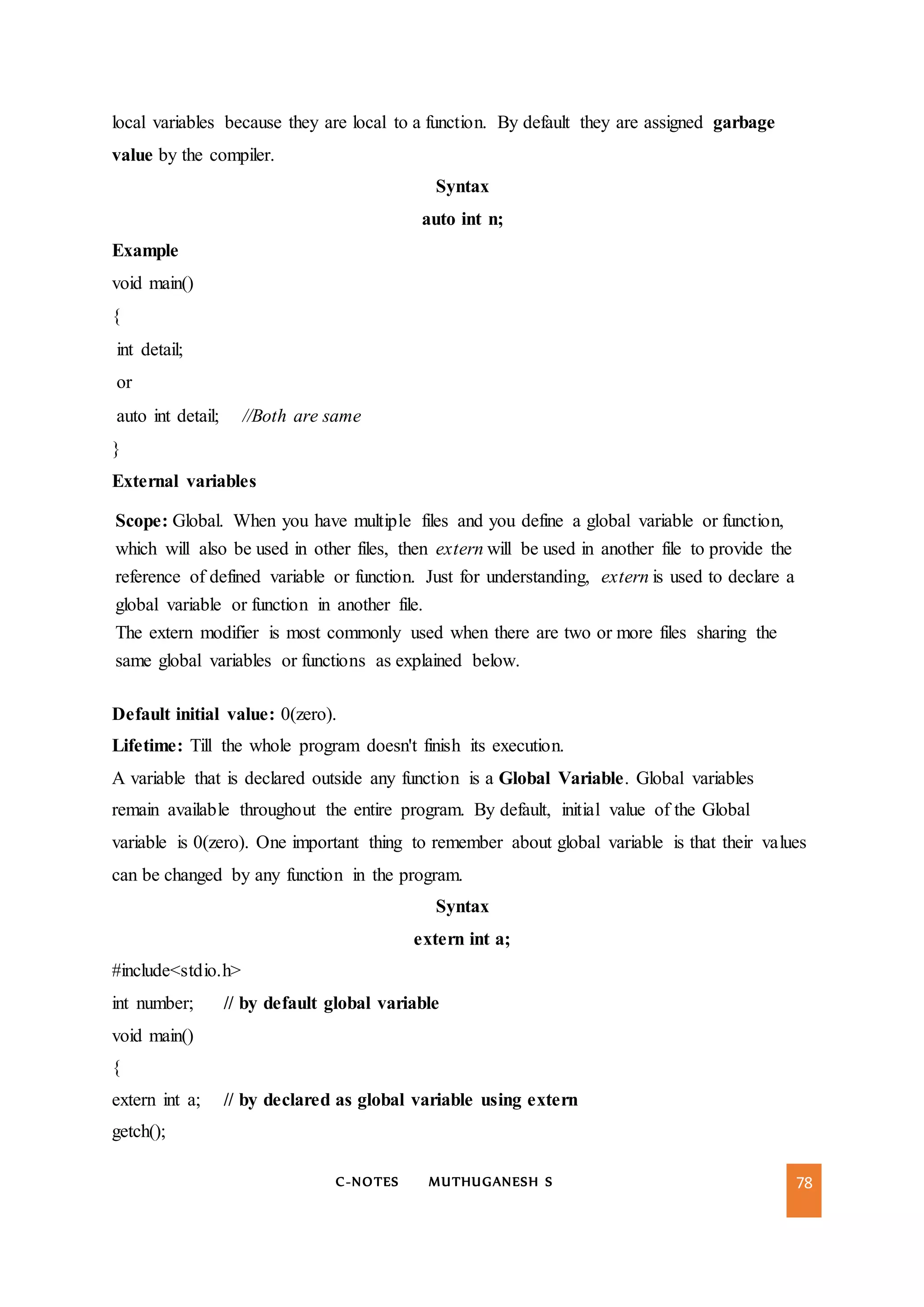 C-NOTES MUTHUGANESH S 78
local variables because they are local to a function. By default they are assigned garbage
value by the compiler.
Syntax
auto int n;
Example
void main()
{
int detail;
or
auto int detail; //Both are same
}
External variables
Scope: Global. When you have multiple files and you define a global variable or function,
which will also be used in other files, then extern will be used in another file to provide the
reference of defined variable or function. Just for understanding, extern is used to declare a
global variable or function in another file.
The extern modifier is most commonly used when there are two or more files sharing the
same global variables or functions as explained below.
Default initial value: 0(zero).
Lifetime: Till the whole program doesn't finish its execution.
A variable that is declared outside any function is a Global Variable. Global variables
remain available throughout the entire program. By default, initial value of the Global
variable is 0(zero). One important thing to remember about global variable is that their values
can be changed by any function in the program.
Syntax
extern int a;
#include<stdio.h>
int number; // by default global variable
void main()
{
extern int a; // by declared as global variable using extern
getch();
 