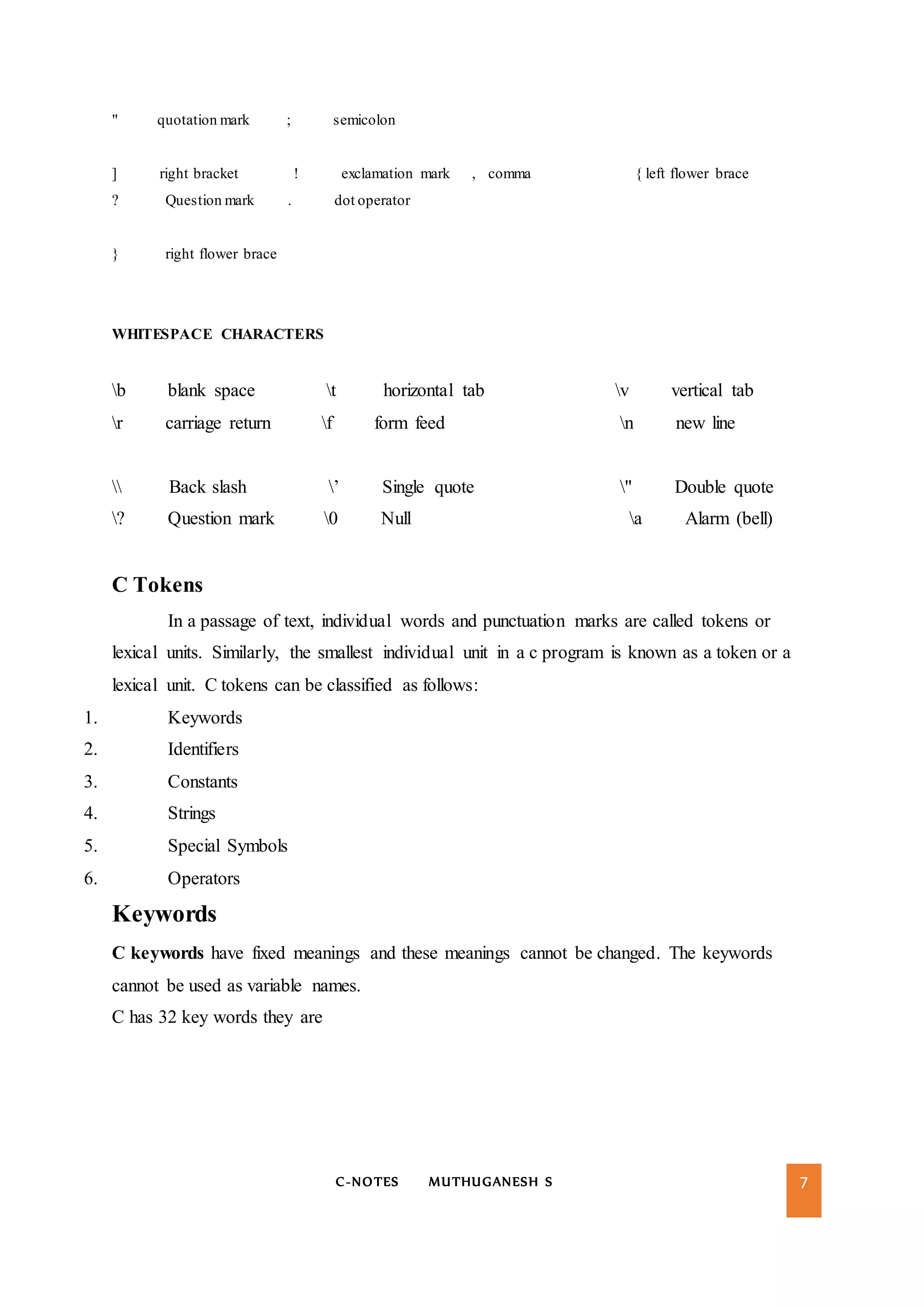 C-NOTES MUTHUGANESH S 7
" quotation mark ; semicolon
] right bracket ! exclamation mark , comma { left flower brace
? Question mark . dot operator
} right flower brace
WHITESPACE CHARACTERS
b blank space t horizontal tab v vertical tab
r carriage return f form feed n new line
 Back slash ’ Single quote " Double quote
? Question mark 0 Null a Alarm (bell)
C Tokens
In a passage of text, individual words and punctuation marks are called tokens or
lexical units. Similarly, the smallest individual unit in a c program is known as a token or a
lexical unit. C tokens can be classified as follows:
1. Keywords
2. Identifiers
3. Constants
4. Strings
5. Special Symbols
6. Operators
Keywords
C keywords have fixed meanings and these meanings cannot be changed. The keywords
cannot be used as variable names.
C has 32 key words they are
 