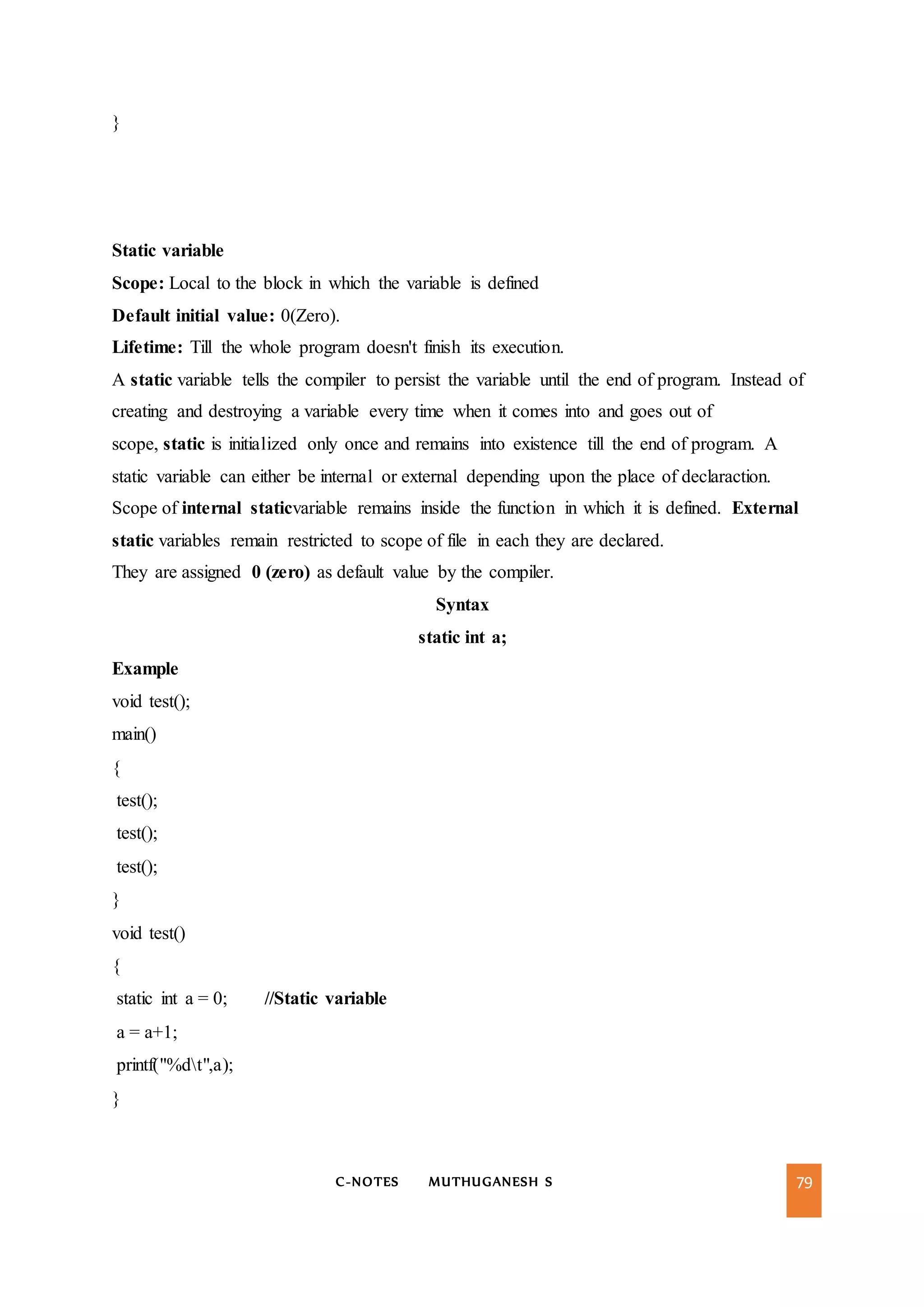C-NOTES MUTHUGANESH S 79
}
Static variable
Scope: Local to the block in which the variable is defined
Default initial value: 0(Zero).
Lifetime: Till the whole program doesn't finish its execution.
A static variable tells the compiler to persist the variable until the end of program. Instead of
creating and destroying a variable every time when it comes into and goes out of
scope, static is initialized only once and remains into existence till the end of program. A
static variable can either be internal or external depending upon the place of declaraction.
Scope of internal staticvariable remains inside the function in which it is defined. External
static variables remain restricted to scope of file in each they are declared.
They are assigned 0 (zero) as default value by the compiler.
Syntax
static int a;
Example
void test();
main()
{
test();
test();
test();
}
void test()
{
static int a = 0; //Static variable
a = a+1;
printf("%dt",a);
}
 