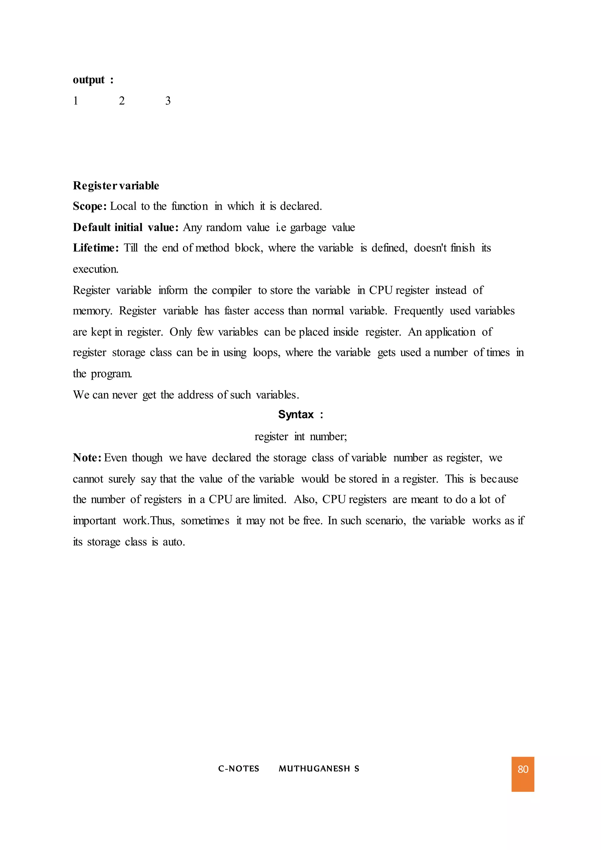 C-NOTES MUTHUGANESH S 80
output :
1 2 3
Registervariable
Scope: Local to the function in which it is declared.
Default initial value: Any random value i.e garbage value
Lifetime: Till the end of method block, where the variable is defined, doesn't finish its
execution.
Register variable inform the compiler to store the variable in CPU register instead of
memory. Register variable has faster access than normal variable. Frequently used variables
are kept in register. Only few variables can be placed inside register. An application of
register storage class can be in using loops, where the variable gets used a number of times in
the program.
We can never get the address of such variables.
Syntax :
register int number;
Note: Even though we have declared the storage class of variable number as register, we
cannot surely say that the value of the variable would be stored in a register. This is because
the number of registers in a CPU are limited. Also, CPU registers are meant to do a lot of
important work.Thus, sometimes it may not be free. In such scenario, the variable works as if
its storage class is auto.
 