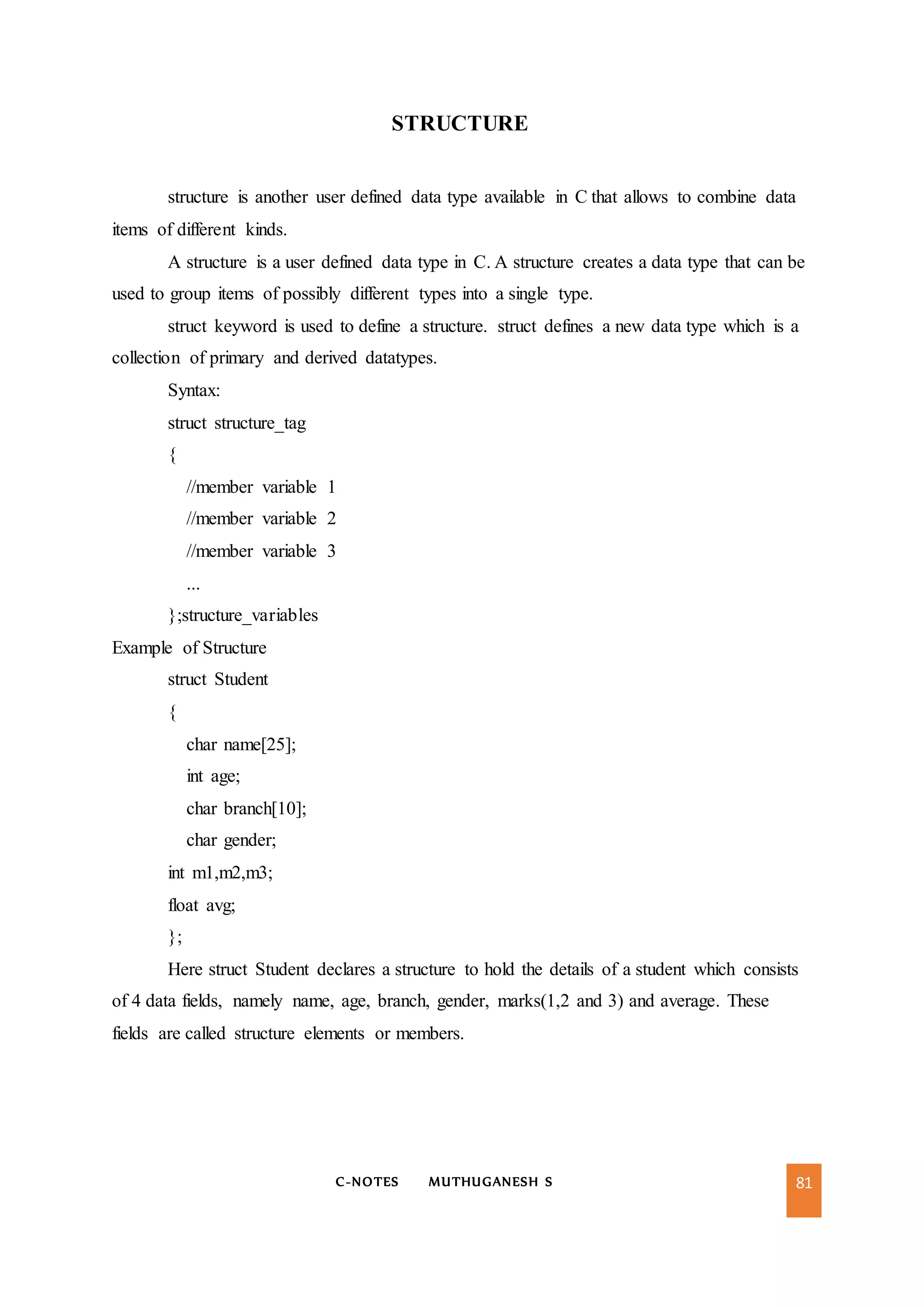C-NOTES MUTHUGANESH S 81
STRUCTURE
structure is another user defined data type available in C that allows to combine data
items of different kinds.
A structure is a user defined data type in C. A structure creates a data type that can be
used to group items of possibly different types into a single type.
struct keyword is used to define a structure. struct defines a new data type which is a
collection of primary and derived datatypes.
Syntax:
struct structure_tag
{
//member variable 1
//member variable 2
//member variable 3
...
};structure_variables
Example of Structure
struct Student
{
char name[25];
int age;
char branch[10];
char gender;
int m1,m2,m3;
float avg;
};
Here struct Student declares a structure to hold the details of a student which consists
of 4 data fields, namely name, age, branch, gender, marks(1,2 and 3) and average. These
fields are called structure elements or members.
 