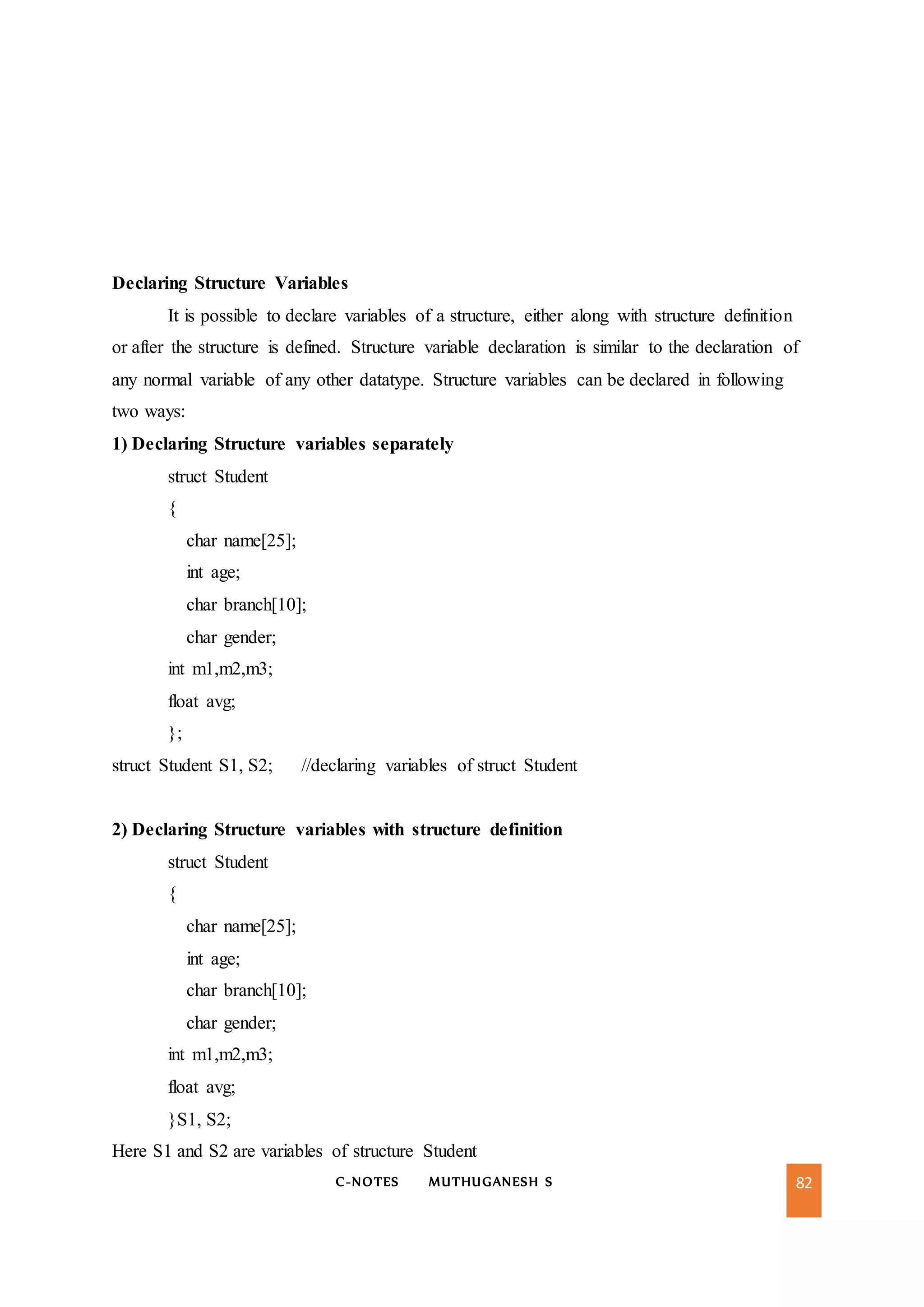 C-NOTES MUTHUGANESH S 82
Declaring Structure Variables
It is possible to declare variables of a structure, either along with structure definition
or after the structure is defined. Structure variable declaration is similar to the declaration of
any normal variable of any other datatype. Structure variables can be declared in following
two ways:
1) Declaring Structure variables separately
struct Student
{
char name[25];
int age;
char branch[10];
char gender;
int m1,m2,m3;
float avg;
};
struct Student S1, S2; //declaring variables of struct Student
2) Declaring Structure variables with structure definition
struct Student
{
char name[25];
int age;
char branch[10];
char gender;
int m1,m2,m3;
float avg;
}S1, S2;
Here S1 and S2 are variables of structure Student
 