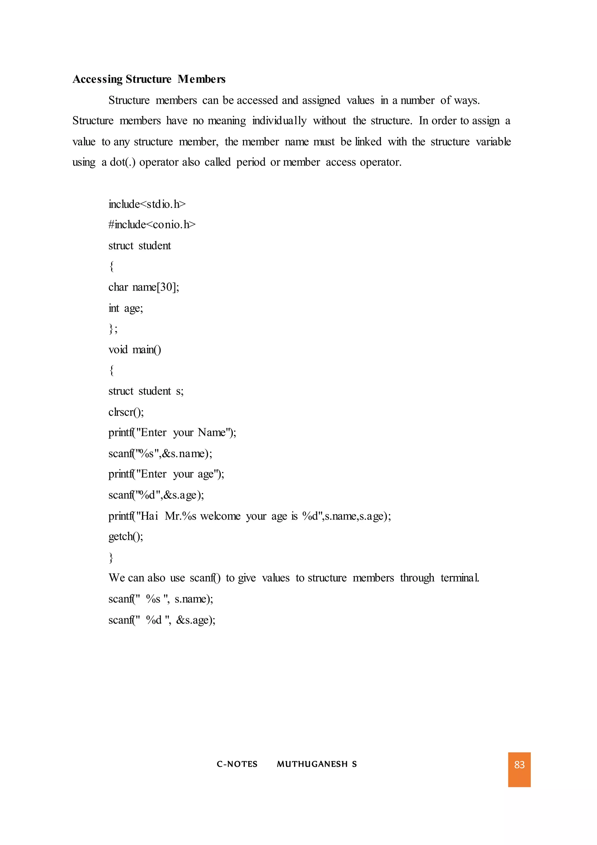 C-NOTES MUTHUGANESH S 83
Accessing Structure Members
Structure members can be accessed and assigned values in a number of ways.
Structure members have no meaning individually without the structure. In order to assign a
value to any structure member, the member name must be linked with the structure variable
using a dot(.) operator also called period or member access operator.
include<stdio.h>
#include<conio.h>
struct student
{
char name[30];
int age;
};
void main()
{
struct student s;
clrscr();
printf("Enter your Name");
scanf("%s",&s.name);
printf("Enter your age");
scanf("%d",&s.age);
printf("Hai Mr.%s welcome your age is %d",s.name,s.age);
getch();
}
We can also use scanf() to give values to structure members through terminal.
scanf(" %s ", s.name);
scanf(" %d ", &s.age);
 