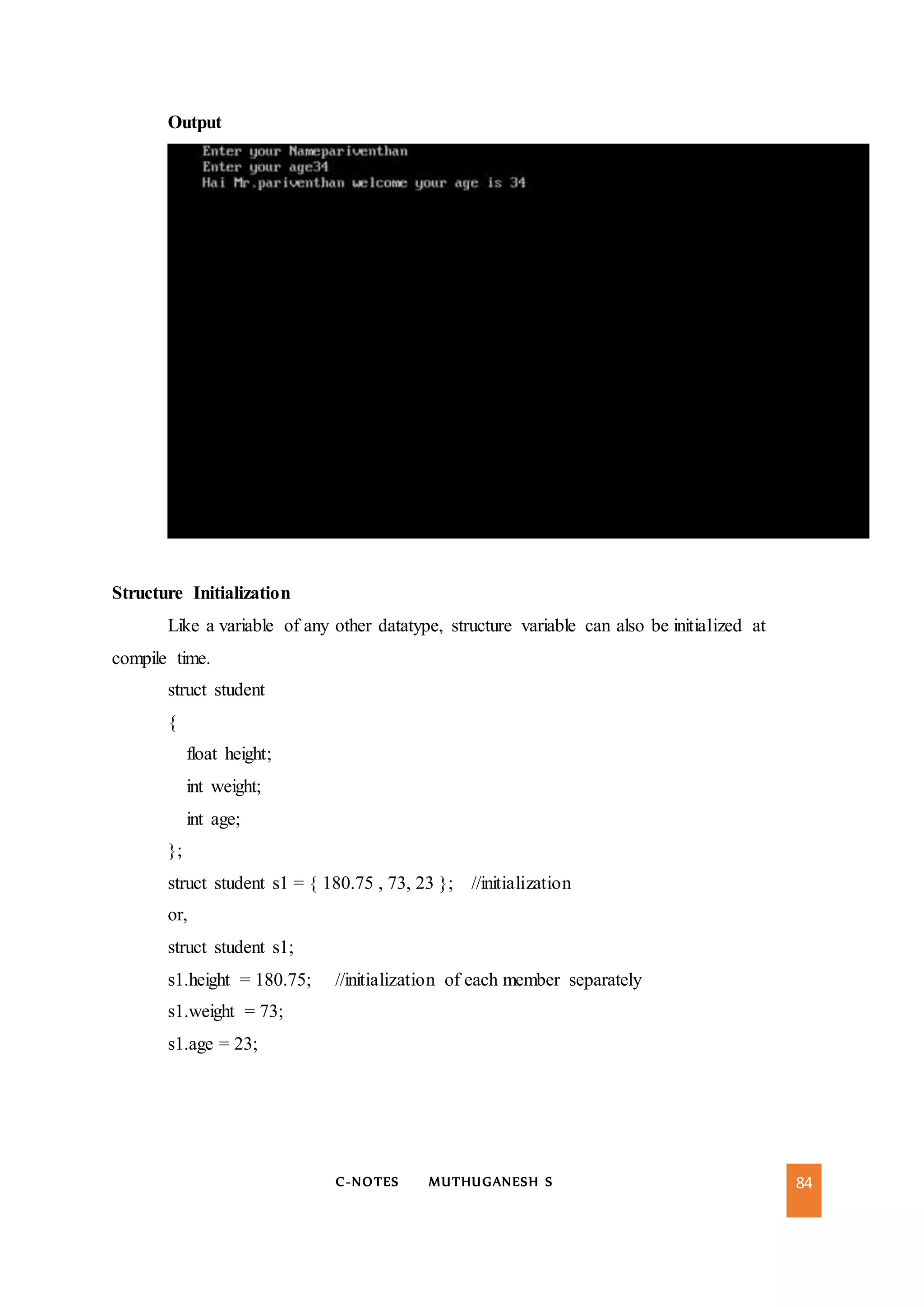 C-NOTES MUTHUGANESH S 84
Output
Structure Initialization
Like a variable of any other datatype, structure variable can also be initialized at
compile time.
struct student
{
float height;
int weight;
int age;
};
struct student s1 = { 180.75 , 73, 23 }; //initialization
or,
struct student s1;
s1.height = 180.75; //initialization of each member separately
s1.weight = 73;
s1.age = 23;
 