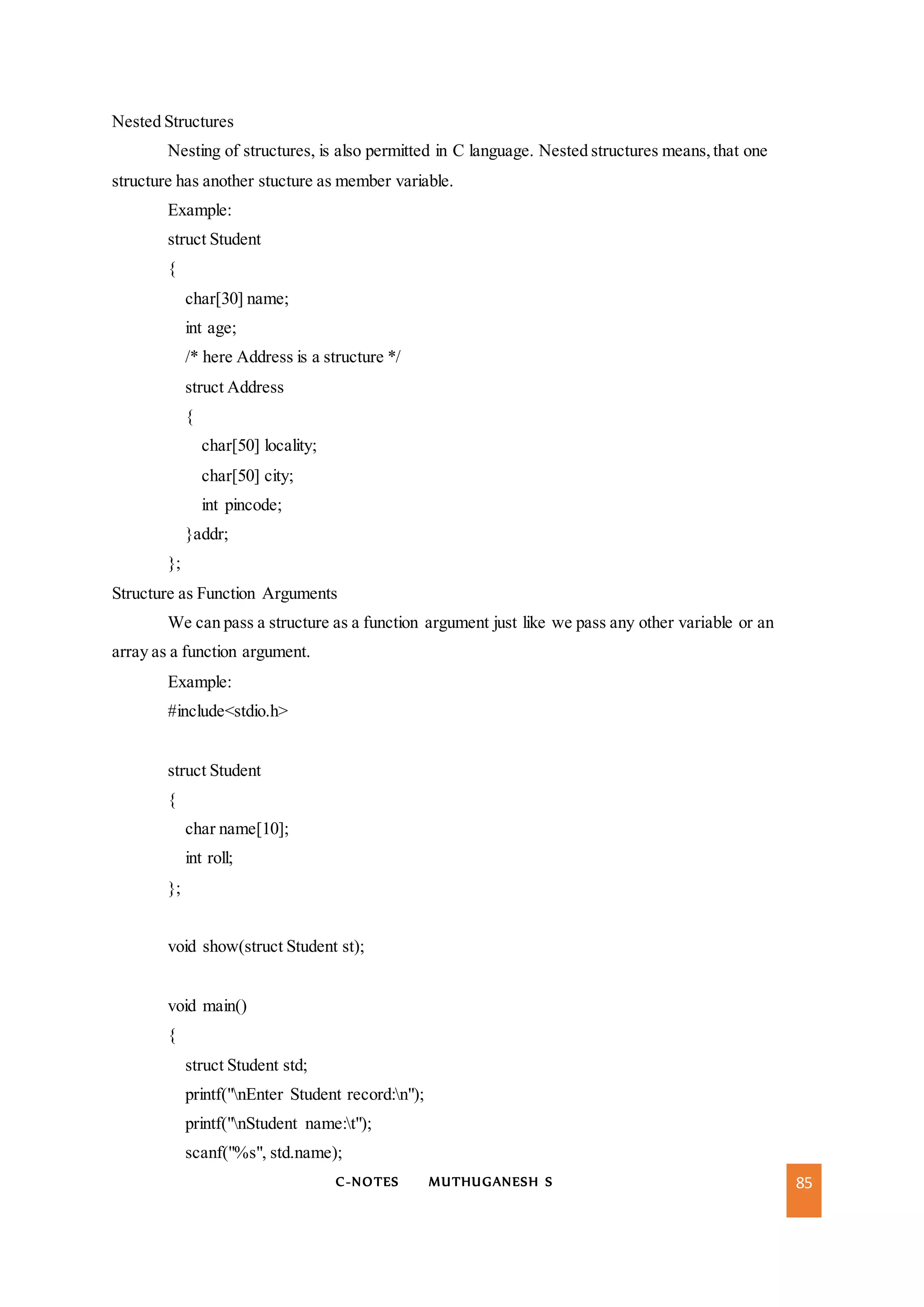 C-NOTES MUTHUGANESH S 85
Nested Structures
Nesting of structures, is also permitted in C language. Nested structures means,that one
structure has another stucture as member variable.
Example:
struct Student
{
char[30] name;
int age;
/* here Address is a structure */
struct Address
{
char[50] locality;
char[50] city;
int pincode;
}addr;
};
Structure as Function Arguments
We can pass a structure as a function argument just like we pass any other variable or an
array as a function argument.
Example:
#include<stdio.h>
struct Student
{
char name[10];
int roll;
};
void show(struct Student st);
void main()
{
struct Student std;
printf("nEnter Student record:n");
printf("nStudent name:t");
scanf("%s", std.name);
 