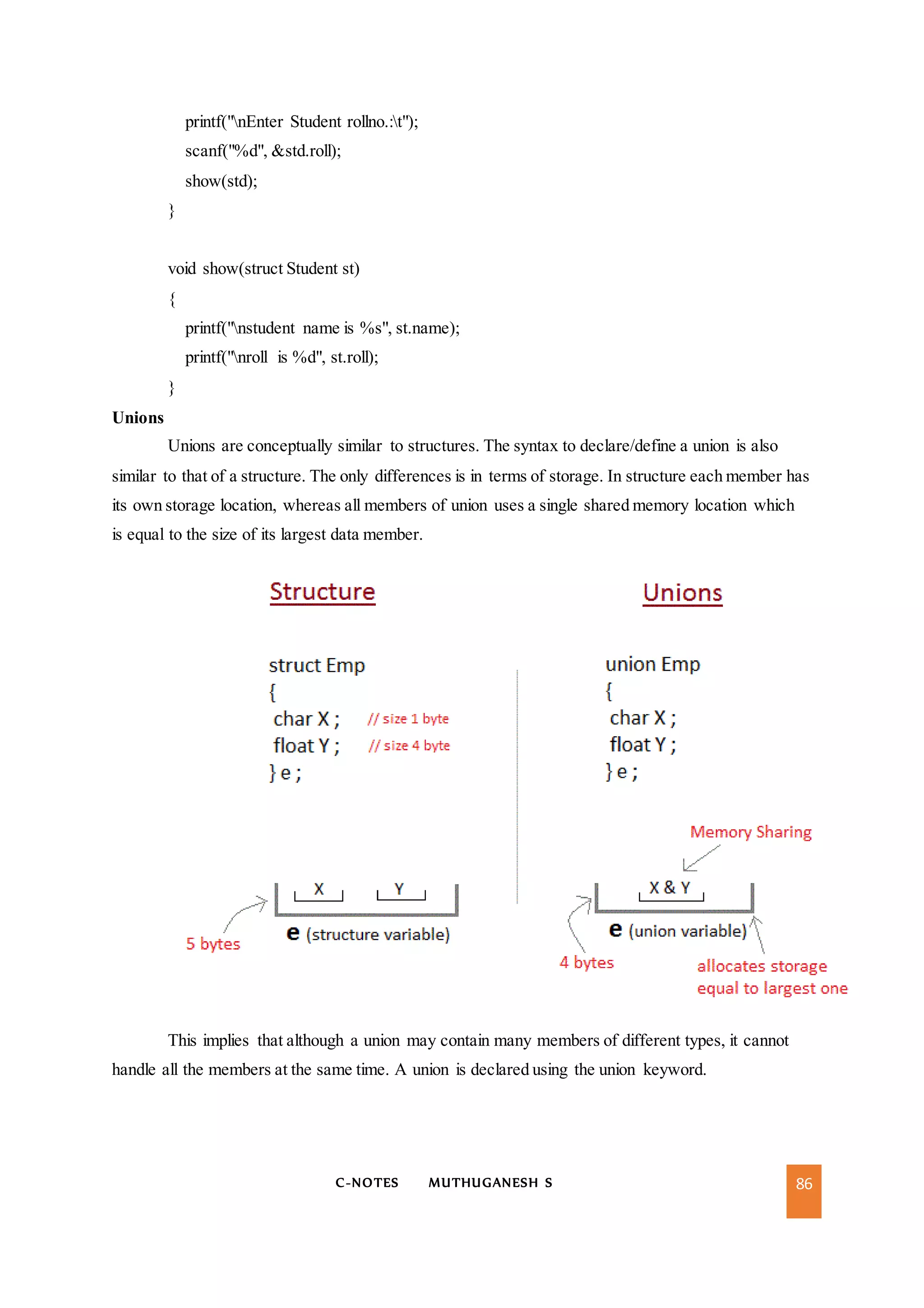 C-NOTES MUTHUGANESH S 86
printf("nEnter Student rollno.:t");
scanf("%d", &std.roll);
show(std);
}
void show(struct Student st)
{
printf("nstudent name is %s", st.name);
printf("nroll is %d", st.roll);
}
Unions
Unions are conceptually similar to structures. The syntax to declare/define a union is also
similar to that of a structure. The only differences is in terms of storage. In structure each member has
its own storage location, whereas all members of union uses a single shared memory location which
is equal to the size of its largest data member.
This implies that although a union may contain many members of different types, it cannot
handle all the members at the same time. A union is declared using the union keyword.
 