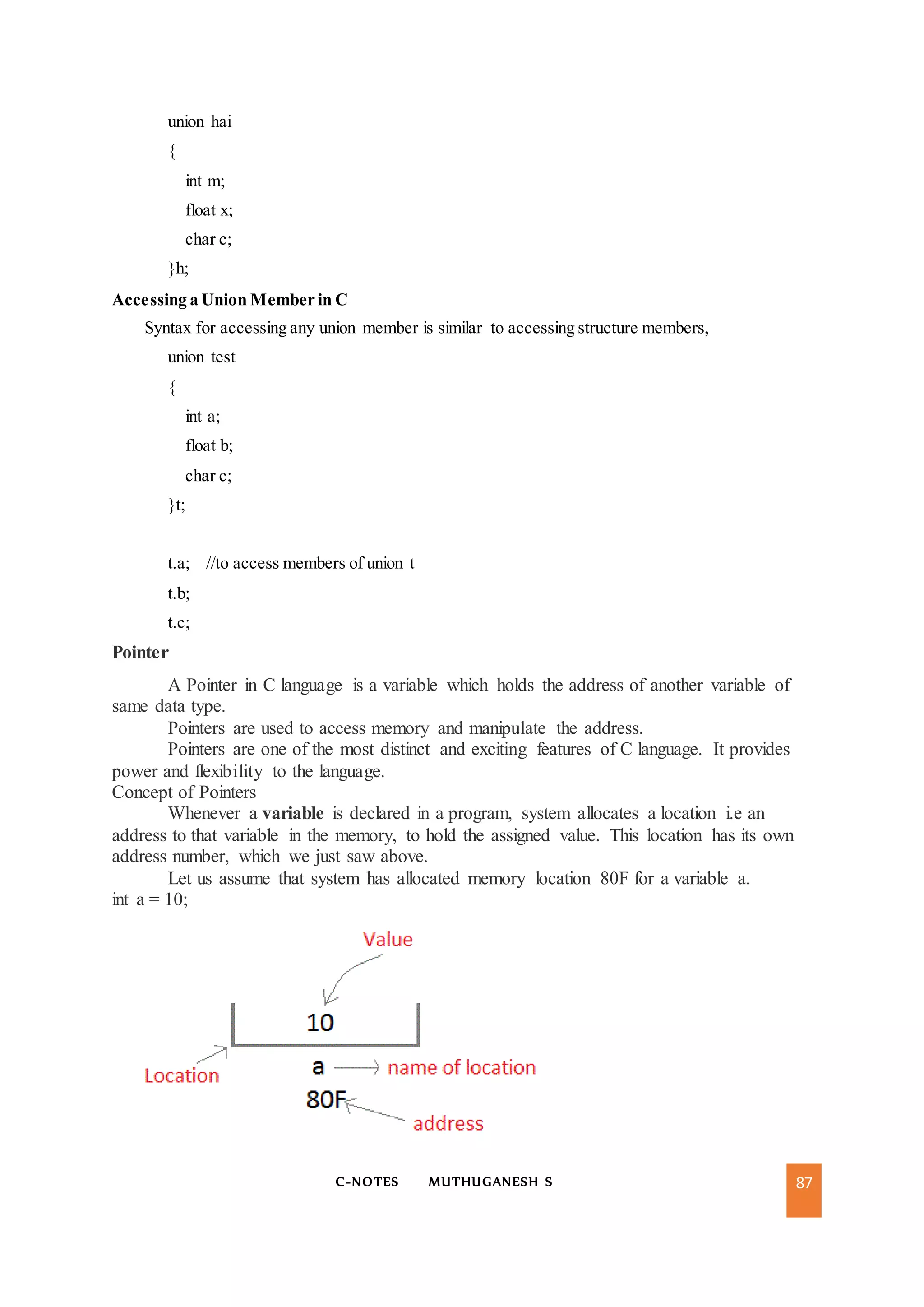 C-NOTES MUTHUGANESH S 87
union hai
{
int m;
float x;
char c;
}h;
Accessing a Union Member in C
Syntax for accessing any union member is similar to accessing structure members,
union test
{
int a;
float b;
char c;
}t;
t.a; //to access members of union t
t.b;
t.c;
Pointer
A Pointer in C language is a variable which holds the address of another variable of
same data type.
Pointers are used to access memory and manipulate the address.
Pointers are one of the most distinct and exciting features of C language. It provides
power and flexibility to the language.
Concept of Pointers
Whenever a variable is declared in a program, system allocates a location i.e an
address to that variable in the memory, to hold the assigned value. This location has its own
address number, which we just saw above.
Let us assume that system has allocated memory location 80F for a variable a.
int a = 10;
 