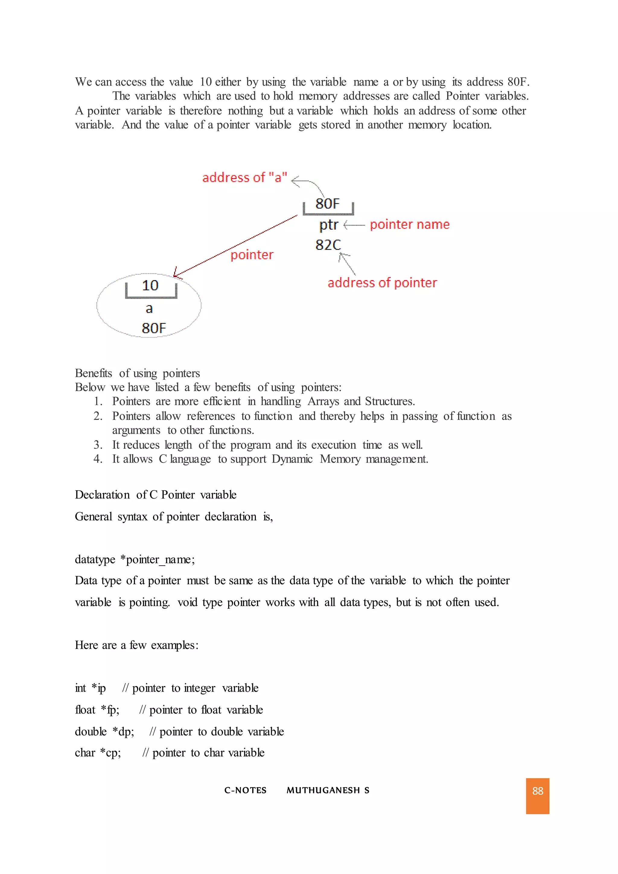 C-NOTES MUTHUGANESH S 88
We can access the value 10 either by using the variable name a or by using its address 80F.
The variables which are used to hold memory addresses are called Pointer variables.
A pointer variable is therefore nothing but a variable which holds an address of some other
variable. And the value of a pointer variable gets stored in another memory location.
Benefits of using pointers
Below we have listed a few benefits of using pointers:
1. Pointers are more efficient in handling Arrays and Structures.
2. Pointers allow references to function and thereby helps in passing of function as
arguments to other functions.
3. It reduces length of the program and its execution time as well.
4. It allows C language to support Dynamic Memory management.
Declaration of C Pointer variable
General syntax of pointer declaration is,
datatype *pointer_name;
Data type of a pointer must be same as the data type of the variable to which the pointer
variable is pointing. void type pointer works with all data types, but is not often used.
Here are a few examples:
int *ip // pointer to integer variable
float *fp; // pointer to float variable
double *dp; // pointer to double variable
char *cp; // pointer to char variable
 