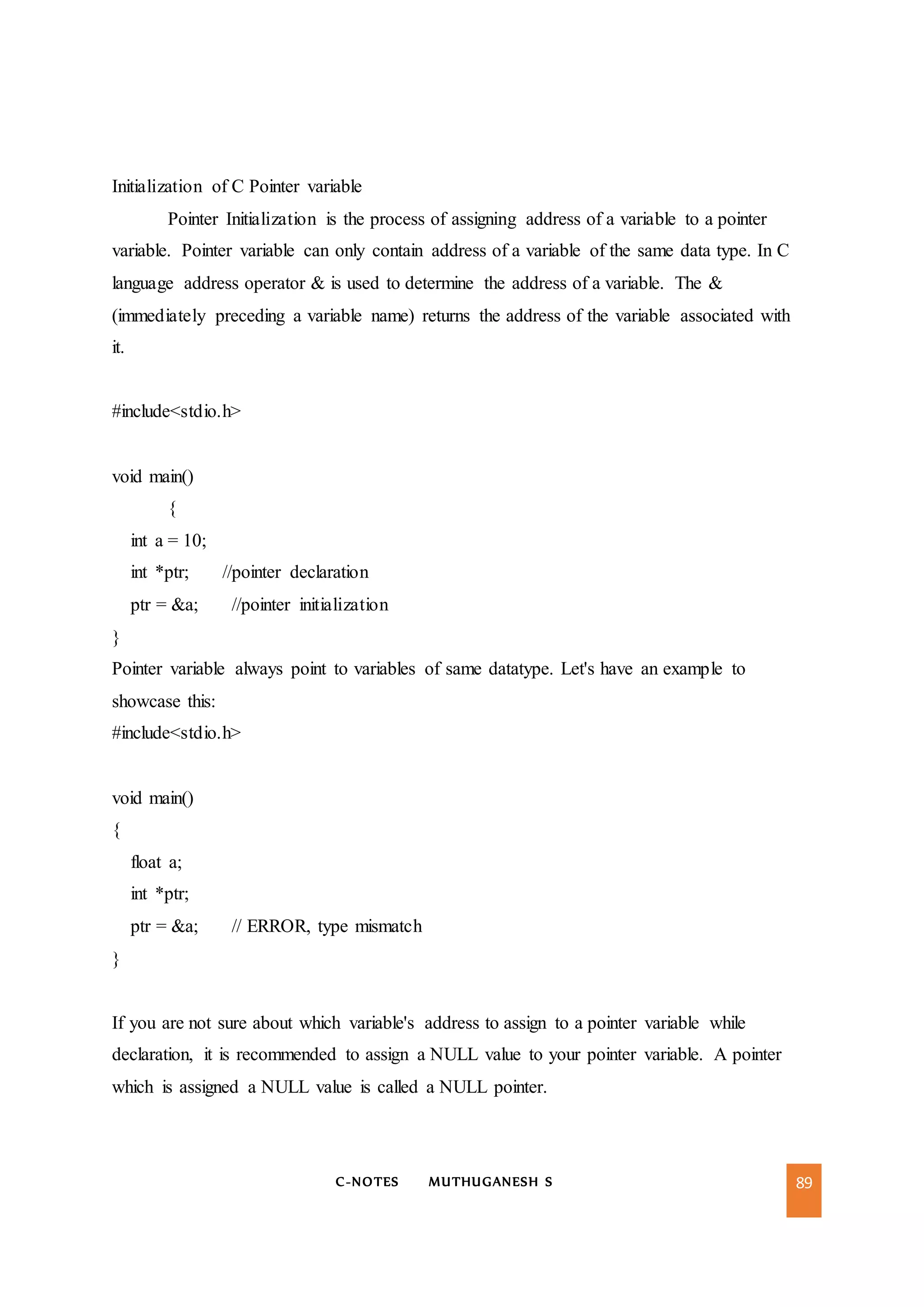 C-NOTES MUTHUGANESH S 89
Initialization of C Pointer variable
Pointer Initialization is the process of assigning address of a variable to a pointer
variable. Pointer variable can only contain address of a variable of the same data type. In C
language address operator & is used to determine the address of a variable. The &
(immediately preceding a variable name) returns the address of the variable associated with
it.
#include<stdio.h>
void main()
{
int a = 10;
int *ptr; //pointer declaration
ptr = &a; //pointer initialization
}
Pointer variable always point to variables of same datatype. Let's have an example to
showcase this:
#include<stdio.h>
void main()
{
float a;
int *ptr;
ptr = &a; // ERROR, type mismatch
}
If you are not sure about which variable's address to assign to a pointer variable while
declaration, it is recommended to assign a NULL value to your pointer variable. A pointer
which is assigned a NULL value is called a NULL pointer.
 