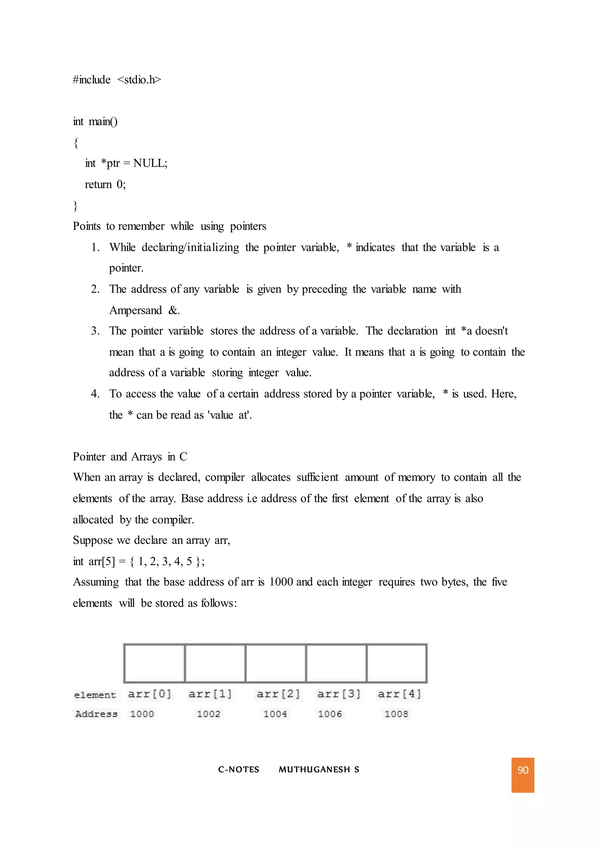 C-NOTES MUTHUGANESH S 90
#include <stdio.h>
int main()
{
int *ptr = NULL;
return 0;
}
Points to remember while using pointers
1. While declaring/initializing the pointer variable, * indicates that the variable is a
pointer.
2. The address of any variable is given by preceding the variable name with
Ampersand &.
3. The pointer variable stores the address of a variable. The declaration int *a doesn't
mean that a is going to contain an integer value. It means that a is going to contain the
address of a variable storing integer value.
4. To access the value of a certain address stored by a pointer variable, * is used. Here,
the * can be read as 'value at'.
Pointer and Arrays in C
When an array is declared, compiler allocates sufficient amount of memory to contain all the
elements of the array. Base address i.e address of the first element of the array is also
allocated by the compiler.
Suppose we declare an array arr,
int arr[5] = { 1, 2, 3, 4, 5 };
Assuming that the base address of arr is 1000 and each integer requires two bytes, the five
elements will be stored as follows:
 